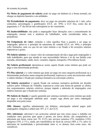 do restante da jornada. 
91) Meios de pagamento do salário: pode ser pago em dinheiro (é a forma normal), em 
cheque ou depósito bancário e em utilidades. 
92) Periodicidade do pagamento: deve ser pago em períodos máximos de 1 mês, salvo 
comissões, percentagens e gratificações (CLT, art. 459); a CLT fixa, como dia de 
pagamento, o 5º dia útil do mês subseqüente ao do vencimento. 
93) Inalterabillidade: não pode o empregador fazer alterações sem o consentimento do 
empregado; mesmo com a anuência do trabalhador, serão consideradas nulas, se 
prejudiciais. 
94) Estipulação do valor: estipular o valor significa fixar a quantia a ser paga ao 
empregado; aplica-se o princípio da autonomia da vontade (CLT, art. 444); o princípio 
sofre limitações, uma vez que há um valor mínimo a ser fixado a há correções salariais 
imperativas e gerais. 
95) Salário mínimo: é o menor valor da contraprestação devida e paga pelo empregador a 
todo trabalhador, para que atenda às suas necessidades básicas e às de sua família com 
moradia, alimentação, saúde, lazer, vestuário, higiene, transporte e Previdência Social. 
96) Salário profissional: denomina-se assim, aquele fixado como mínimo que pode ser 
pago a uma determinada profissão. 
97) Piso salarial: é o valor mínimo que pode ser pago em uma categoria profissional ou a 
determinadas profissões numa categoria profissional; expressa-se como um acréscimo sobre 
o salário mínimo; é fixado por sentença normativa ou convenção coletiva. 
98) Salário normativo: é aquele fixado em sentença normativa proferida em dissídio 
coletivo pelos Tribunais do Trabalho; expressa-se como uma forma de garantir os efeitos 
dos reajustamentos salariais coletivos, porque impede a admissão de empregados com 
salários menores que o fixado por sentença. 
99) Salário de função: é aquele garantido por sentença normativa como mínimo que pode 
ser pago a um empregado admitido para ocupar vaga aberta por outro empregado 
despedido sem justa causa. 
100) Abonos: significa adiantamento em dinheiro, antecipação salarial pagos pelo 
empregador; integram o salário (art. 457, § 1º, da CLT). 
101) Adicionais: adicional é um acréscimo salarial que tem como causa o trabalho em 
condições mais gravosas para quem o presta; em nosso direito, são compulsórios os 
adicionais por horas extras (art. 59, CLT), por serviços noturnos (73), insalubres (192), 
perigosos (193, § 1º) e, ainda, por transferência de local de serviço (469, § 3º); salvo os 
adicionais de insalubridade e periculosidade entre si, os demais, bem como estes, são 
cumuláveis. 
 