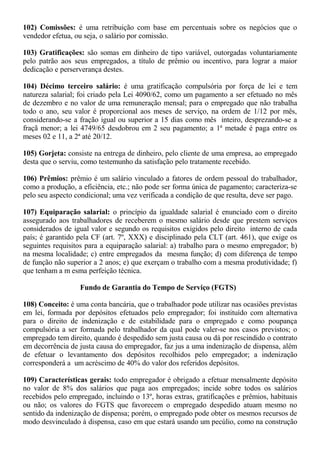 102) Comissões: é uma retribuição com base em percentuais sobre os negócios que o 
vendedor efetua, ou seja, o salário por comissão. 
103) Gratificações: são somas em dinheiro de tipo variável, outorgadas voluntariamente 
pelo patrão aos seus empregados, a título de prêmio ou incentivo, para lograr a maior 
dedicação e perserverança destes. 
104) Décimo terceiro salário: é uma gratificação compulsória por força de lei e tem 
natureza salarial; foi criado pela Lei 4090/62, como um pagamento a ser efetuado no mês 
de dezembro e no valor de uma remuneração mensal; para o empregado que não trabalha 
todo o ano, seu valor é proporcional aos meses de serviço, na ordem de 1/12 por mês, 
considerando-se a fração igual ou superior a 15 dias como mês inteiro, desprezando-se a 
fraçã menor; a lei 4749/65 desdobrou em 2 seu pagamento; a 1ª metade é paga entre os 
meses 02 e 11, a 2ª até 20/12. 
105) Gorjeta: consiste na entrega de dinheiro, pelo cliente de uma empresa, ao empregado 
desta que o serviu, como testemunho da satisfação pelo tratamente recebido. 
106) Prêmios: prêmio é um salário vinculado a fatores de ordem pessoal do trabalhador, 
como a produção, a eficiência, etc.; não pode ser forma única de pagamento; caracteriza-se 
pelo seu aspecto condicional; uma vez verificada a condição de que resulta, deve ser pago. 
107) Equiparação salarial: o princípio da igualdade salarial é enunciado com o direito 
assegurado aos trabalhadores de receberem o mesmo salário desde que prestem serviços 
considerados de igual valor e segundo os requisitos exigidos pelo direito interno de cada 
país; é garantido pela CF (art. 7º, XXX) e disciplinado pela CLT (art. 461), que exige os 
seguintes requisitos para a equiparação salarial: a) trabalho para o mesmo empregador; b) 
na mesma localidade; c) entre empregados da mesma função; d) com diferença de tempo 
de função não superior a 2 anos; e) que exerçam o trabalho com a mesma produtividade; f) 
que tenham a m esma perfeição técnica. 
Fundo de Garantia do Tempo de Serviço (FGTS) 
108) Conceito: é uma conta bancária, que o trabalhador pode utilizar nas ocasiões previstas 
em lei, formada por depósitos efetuados pelo empregador; foi instituído com alternativa 
para o direito de indenização e de estabilidade para o empregado e como poupança 
compulsória a ser formada pelo trabalhador da qual pode valer-se nos casos previstos; o 
empregado tem direito, quando é despedido sem justa causa ou dá por rescindido o contrato 
em decorrência de justa causa do empregador, faz jus a uma indenização de dispensa, além 
de efetuar o levantamento dos depósitos recolhidos pelo empregador; a indenização 
corresponderá a um acréscimo de 40% do valor dos referidos depósitos. 
109) Características gerais: todo empregador é obrigado a efetuar mensalmente depósito 
no valor de 8% dos salários que paga aos empregados; incide sobre todos os salários 
recebidos pelo empregado, incluindo o 13º, horas extras, gratificações e prêmios, habituais 
ou não; os valores do FGTS que favorecem o empregado despedido atuam mesmo no 
sentido da indenização de dispensa; porém, o empregado pode obter os mesmos recursos de 
modo desvinculado à dispensa, caso em que estará usando um pecúlio, como na construção 
 
