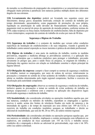 de moradia; os recolhimentos do empregador são compulsórios e se caracterizam como uma 
obrigação muito próxima à parafiscal; tem natureza jurídica múltipla diante dos diferentes 
ângulos da sua estrutura. 
110) Levantamento dos depósitos: poderá ser levantado nos seguintes casos: por 
falecimento; doença grave; despedida imotivada; extinção do contrato de trabalho por 
tempo determinado; aposentadoria; como pagamento de prestações da casa própria, 
liquidação ou amortização de saldo devedor de financiamento imobiliário, ou ainda, 
pagamento total ou parcial do preço de aquisição de moradia própria, conforme normas do 
SFH; culpa recíproca ou força maior; fechamento de estabelecimento; falta de depósitos por 
3 anos ininterruptos; suspensão do contrato de trabalho do avulso por mais de 90 dias. 
Segurança e Higiene do Trabalho 
111) Segurança do trabalho: é o conjunto de medidas que versam sobre condições 
específicas de instalação do estabelecimento e de suas máquinas, visando à garantia do 
trabalhador contra natural exposição as riscos inerentes à prática da atividade profissional. 
112) Higiene do trabalho: é uma parte da medicina do trabalho, restrita às medidas 
preventivas, enquanto a medicina abrange as providências curativas; é a aplicação dos 
sistemas e princípios que a medicina estabelece para proteger o trabalhador, prevendo 
ativamente os perigos que, para a saúde física ou psíquica, se originam do trabalho; a 
eliminação dos agentes nocivos em relação ao trabalhador constitui o objeto principal da 
higiene laboral. 
113) Obrigações da empresa: cumprir e fazer cumprir as normas de segurança e medicina 
do trabalho; instruir os empregados, por meio de ordens de serviço, relativamente às 
precauções a tomarem no sentido de evitar acidentes de trabalho e doenças ocupacionais; 
adotar as medidas determinadas pelo órgão regional competente; facilitar o exercício da 
fiscalização pela autoridade competente. 
114) Obrigações do empregado: observas as normas de segurança e medicina do trabalho, 
inclusive quanto às precauções a tomar no sentido de evitar acidentes de trabalho ou 
doenças ocupacionais e colaborar com a empresa na aplicação dos dispositivos legais 
envolvendo segurança e medicina do trabalho. 
115) Insalubridade: são consideradas atividades ou operações insalubres aquelas que, por 
sua natureza, condição ou métodos de trabalho, exponham os empregados a agentes 
nocivos à saúde, acima dos limites de tolerância fixados em razão da natureza e da 
intensidade do agente e do tempo de exposição aos seus efeitos (art. 189 da CLT); o 
exercício do trabalho em condições insalubres assegura ao trabalhador o direito ao 
adicional de insalubridade, que será de 40, 20 ou 10%, do salário mínimo regional. 
116) Periculosidade: são consideradas atividades ou operações perigosas aquelas que, por 
sua natureza ou métodos de trabalho, impliquem o contato permanente com inflamáveis ou 
explosivos, em condições de risco acentuado (art. 193 da CLT); o trabalho nessas 
condições dá o empregado o direito ao adicional de periculosidade, cujo valor é de 30% 
sobre seu salário contratual. 
 