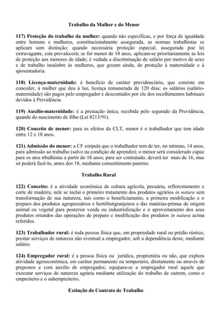 Trabalho da Mulher e do Menor 
117) Proteção do trabalho da mulher: quando não específicas, e por força de igualdade 
entre homens e mulheres, constitucionalmente assegurada, as normas trabalhistas se 
aplicam sem distinção; quando necessária proteção especial, assegurada poe lei 
extravagante, esta prevalecerá; se for menor de 18 anos, aplicam-se prioritariamente as leis 
de proteção aos menores de idade; é vedada a discriminação de salário por motivo de sexo 
e de trabalho insalubre às mulheres, que gozam ainda, de proteção à maternidade e à 
aposentadoria. 
118) Licença-maternidade: é benefício de caráter previdenciário, que consiste em 
conceder, à mulher que deu à luz, licença remunerada de 120 dias; os salários (salário-maternidade) 
são pagos pelo empregador e descontados por ele dos recolhimentos habituais 
devidos à Previdência. 
119) Auxílio-maternidade: é a prestação única, recebida pelo segurado da Previdência, 
quando do nascimento de filho (Lei 8213/91). 
120) Conceito de menor: para os efeitos da CLT, menor é o trabalhador que tem idade 
entre 12 e 18 anos. 
121) Admissão do menor: a CF estipula que o trabalhador tem de ter, no mínimo, 14 anos, 
para admissão ao trabalho (salvo na condiçào de aprendiz); o menor será considerado capaz 
para os atos trbalhistas a partir do 18 anos; para ser contratado, deverá ter mais de 16, mas 
só poderá fazê-lo, antes dos 18, mediante consentimento paterno. 
Trabalho Rural 
122) Conceito: é a atividade econômica de cultura agrícola, pecuária, reflorestamento e 
corte de madeira; nele se inclui o primeiro tratamento dos produtos agrários in natura sem 
transformação de sua natureza, tais como o beneficiamento, a primeira modificação e o 
preparo dos produtos agropecuários e hortifrutigranjeiros e das matérias-primas de origem 
animal ou vegetal para posterior venda ou industrialização e o aproveitamento dos seus 
produtos oriundos das operações de preparo e modificação dos produtos in natura acima 
referidos. 
123) Trabalhador rural: é toda pessoa física que, em propriedade rural ou prédio rústico, 
prestar serviços de natureza não eventual a empregador, sob a dependência deste, mediante 
salário. 
124) Empregador rural: é a pessoa física ou jurídica, proprietária ou não, que explora 
atividade agroeconômica, em caráter permanente ou temporário, diretamente ou através de 
prepostos e com auxílio de empregados; equipara-se a empregador rural aquele que 
executar serviços de natureza agrária mediante utilização do trabalho de outrem, como o 
empreiteiro e o subempreiteiro. 
Extinção do Contrato de Trabalho 
 