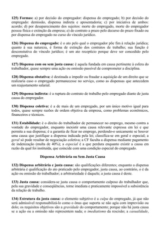 125) Formas: a) por decisão do empregador: dispensa do empregado; b) por decisão do 
empregado: demissão, dispensa indireta e aposentadoria; c) por iniciativa de ambos: 
acordo; d) por desaparecimento dos sujeitos: morte do empregado, morte do empregador 
pessoa física e extinção da empresa; e) do contrato a prazo pelo decurso do prazo fixado ou 
por dispensa do empregado no curso do vínculo jurídico. 
126) Dispensa do empregado: é o ato pelo qual o empregador põe fim à relação jurídica; 
quanto à sua natureza, é forma de extinção dos contratos de trabalho; sua função é 
desconstutiva do vínculo jurídico; é um ato receptício porque deve ser concedido pelo 
empregado. 
127) Dispensa com ou sem justa causa: é aquela fundada em causa pertinente à esfera do 
trabalhador, quase sempre uma ação ou omissão passível de comprometer a disciplina. 
128) Dispensa obstativa: é destinada a impedir ou fraudar a aquisição de um direito que se 
realizaria caso o empregado permanecesse no serviço, como as dispensas que antecedem 
um reajustamento salarial. 
129) Dispensa indireta: é a ruptura do contrato de trabalho pelo empregado diante de justa 
causa do empregador. 
130) Dispensa coletiva: é a de mais de um empregado, por um único motivo igual para 
todos, quase sempre razões de ordem objetiva da empresa, como problemas econômicos, 
financeiros e técnicos. 
131) Estabilidade: é o direito do trabalhador de permanecer no emprego, mesmo contra a 
vontade do empregador, enquanto inexistir uma causa relevante expressa em lei e que 
permita a sua dispensa; é a garantia de ficar no emprego, perdendo-o unicamente se houver 
uma causa que justifique a dispensa indicada pela lei; classifica-se em geral e especial; a 
geral só pode resultar de negociação coletiva; a CF faculta a dispensa mediante pagamento 
de indenização (multa de 40%); a especial é a que perdura enquanto existir a causa em 
razão da qual foi instituída, que coincide com uma condição especial do empregado. 
Dispensa Arbitrária ou Sem Justa Causa 
132) Dispensa arbitrária e justa causa: são qualificações diferentes; enquanto a dispensa 
arbitrária é qualificação do ato praticado pelo empregador, justa causa, ao contrário, o é da 
ação ou omissão do trabalhador; a arbitrariedade é daquele; a justa causa é deste. 
133) Justa causa: considera-se justa causa o comportamento culposo do trabalhador que, 
pela sua gravidade e conseqüências, torne imediata e praticamente impossível a subsistência 
da relação de trabalho. 
134) Estrutura da justa causa: o elemento subjetivo é a culpa do empregado, já que não 
será admissível responsabilizá-lo como o ônus que suporta se não agiu com imprevisão ou 
dolo; os requisitos objetivos são a gravidade do comportamento; porque não há justa causa 
se a ação ou a omissão não representem nada; o imediatismo da rescisão; a casualidade, 
 