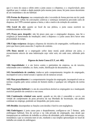 que é o nexo de causa e efeito entre a justa causa e a dispensa; e a singularidade, para 
significar que é vedada a dupla punição pela mesma justa causa; há justa causa decorrente 
de ato instantâneo e de ato habitual. 
135) Forma da dispensa: sua comunicação não é revestida de forma prevista em lei; pode 
ser meramente verbal; há convenções coletivas e sentenças normativas prevendo carta de 
dispensa; da CTPS constará apenas a baixa, e não o motivo da extinção do contrato. 
136) Local do ato: quanto ao local da sua prática, a justa causa ocorrerá no 
estabelecimento ou fora dele. 
137) Prazo para despedir: não há prazo para que o empregador despeça, mas há a 
exigência já mencionada da imediação; entre a dispensa e a justa causa deve haver uma 
proximidade de tempo. 
138) Culpa recíproca: designa a dispensa de iniciativa do empregador, verificando-se em 
juízo que houve justa causa dos 2 sujeitos do contrato. 
139) Dano moral: se o empregado sofrer dano moral, pode pleitear em juízo, o 
ressarcimento através de uma indenização cujo valor será, em cada caso, arbitrado pelo 
juiz. 
Figuras da Justa Causa (CLT, art. 482) 
140) Improibidade: é o ato lesivo contra o patrimônio da empresa, ou de terceiro, 
relacionado com o trabalho; ex: furto, roubo, falsificação de documentos, etc. 
141) Incontinência de conduta: traduz-se pelo comportamento irregular do empregado, 
incompatível com a moral sexual; é apenas ato de natureza sexual. 
142) Mau procedimento: é o comportamento irregular do empregado, incompatível com as 
normas exigidas pelo senso comum do homem médio; é qualquer ato infrigente da norma 
ética. 
143) Negociação habitual: é o ato de concorrência desleal ao empregador ou o inadequado 
exercício paralelo do comércio a sua causa. 
144) Condenação criminal sem sursis: quando ao réu não é concedido o sursis, em 
virtude do cumprimento da pena privativa da sua liberdade de locomoção, não poderá 
continuar no emprego, podendo ser despedido, por justa causa. 
145) Desídia: desempenhar as funções com desídia é fazê-lo com negligência. 
146) Embriaguez: é justa causa para o despedimento; configura-se em 2 formas; pela 
embriaguez habitual, fora do serviço e na vida privada do empregado, mas desde que 
transpareçam no ambiente de trabalho os efeitos da ebriedade; pela embriaguez no serviço, 
instantânea e que se consuma num só ato, mediante a sua simples apresentação no local de 
trabalho em estado de embriaguez. 
 