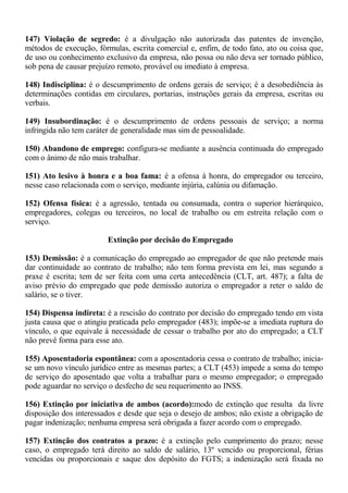 147) Violação de segredo: é a divulgação não autorizada das patentes de invenção, 
métodos de execução, fórmulas, escrita comercial e, enfim, de todo fato, ato ou coisa que, 
de uso ou conhecimento exclusivo da empresa, não possa ou não deva ser tornado público, 
sob pena de causar prejuízo remoto, provável ou imediato à empresa. 
148) Indisciplina: é o descumprimento de ordens gerais de serviço; é a desobediência às 
determinações contidas em circulares, portarias, instruções gerais da empresa, escritas ou 
verbais. 
149) Insubordinação: é o descumprimento de ordens pessoais de serviço; a norma 
infringida não tem caráter de generalidade mas sim de pessoalidade. 
150) Abandono de emprego: configura-se mediante a ausência continuada do empregado 
com o ânimo de não mais trabalhar. 
151) Ato lesivo à honra e a boa fama: é a ofensa à honra, do empregador ou terceiro, 
nesse caso relacionada com o serviço, mediante injúria, calúnia ou difamação. 
152) Ofensa física: é a agressão, tentada ou consumada, contra o superior hierárquico, 
empregadores, colegas ou terceiros, no local de trabalho ou em estreita relação com o 
serviço. 
Extinção por decisão do Empregado 
153) Demissão: é a comunicação do empregado ao empregador de que não pretende mais 
dar continuidade ao contrato de trabalho; não tem forma prevista em lei, mas segundo a 
praxe é escrita; tem de ser feita com uma certa antecedência (CLT, art. 487); a falta de 
aviso prévio do empregado que pede demissão autoriza o empregador a reter o saldo de 
salário, se o tiver. 
154) Dispensa indireta: é a rescisão do contrato por decisão do empregado tendo em vista 
justa causa que o atingiu praticada pelo empregador (483); impõe-se a imediata ruptura do 
vínculo, o que equivale à necessidade de cessar o trabalho por ato do empregado; a CLT 
não prevê forma para esse ato. 
155) Aposentadoria espontânea: com a aposentadoria cessa o contrato de trabalho; inicia-se 
um novo vínculo jurídico entre as mesmas partes; a CLT (453) impede a soma do tempo 
de serviço do aposentado que volta a trabalhar para o mesmo empregador; o empregado 
pode aguardar no serviço o desfecho de seu requerimento ao INSS. 
156) Extinção por iniciativa de ambos (acordo):modo de extinção que resulta da livre 
disposição dos interessados e desde que seja o desejo de ambos; não existe a obrigação de 
pagar indenização; nenhuma empresa será obrigada a fazer acordo com o empregado. 
157) Extinção dos contratos a prazo: é a extinção pelo cumprimento do prazo; nesse 
caso, o empregado terá direito ao saldo de salário, 13º vencido ou proporcional, férias 
vencidas ou proporcionais e saque dos depósito do FGTS; a indenização será fixada no 
 