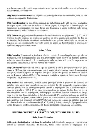 acordo ou convenção coletiva que autorize esse tipo de contratação; o aviso prévio e os 
40% do FGTS, são indevidos. 
158) Rescisão do contrato: é a dispensa do empregado antes do termo final, com ou sem 
justa causa, ou pedido de demissão. 
159) Homologação: é a assistência prestada ao trabalhador, pelo MT ou pelos sindicatos, 
para que sejam conferidos os valores e títulos pagos; é obrigatória a homologação de 
pagamentos a empregados com mais de um ano de casa; se o tempo é inferior, vale, com a 
mesma ressalva, recibo elaborado pela empresa. 
160) Prazos: os pagamentos decorrentes da rescisão devem ser pagos (447, § 6º), até o 
primeiro dia útil imediato ao término do contrato ou até o décimo dia, contado da data da 
notificação, da demissão, quando da ausência do aviso prévio, indenização do mesmo ou 
dispensa do seu cumprimento; havendo atraso no prazo de homologação o empregador 
sujeita-se ao pagamento de multa. 
Aviso Prévio 
161) Conceito: é a comunicação da rescisão do contrato de trabalho pela parte que decide 
extingui-lo, com a antecedência a que estiver obrigada e com o dever de manter o contrato 
após essa comunicação até o decurso do prazo nela previsto, sob pena de pagamento de 
uma quantia substitutiva, o caso de ruptura do contrato. 
162) Cabimento: relaciona-se com o tipo de contrato e com a existência ou não de justa 
causa; a CLT o exige nos contratos por prazo indeterminado; nos de prazo determinado é 
inexigível; é cabível apenas na dispensa sem justa causa e no pedido de demissão; cabível 
será na dispensa indireta (487, § 4º) e quando a rescisão se opera em decorrência de culpa 
recíproca (TST, Enunciado nº 14). 
163) Efeitos: sua concessão, produz como principal efeito a projeção do contrato de 
trabalho pelo tempo correspondente ao seu período; da não concessão resultam efeitos 
sobre as partes; se é do empregado que se omitiu, o empregador terá o direito de reter o 
saldo do seu salário (487, § 2º) no valor correspondente ao número de dias do aviso prévio 
não concedido; se é do empregador, terá de pagar os salários dos dias referentes ao tempo 
entre o aviso que devia ser dado e o fim do contrato (§ 1º); a natural extinção do contrato 
após o decurso do prazo, ressalvado às partes de comum acordo reconsiderá-lo, caso em 
que o contrato terá seu curso normal (489); haverá redução da jornada de trabalho, que será 
de 2 horas diárias ou em dias corridos (7, CLT, 488, § único); a duração é proporcional ao 
tempo de serviço, sendo no mínimo de 30 dias; a proporção é matéria de lei ordinária. 
3ª Parte 
DIREITO COLETIVO E RELAÇÕES COLETIVAS DE TRABALHO 
Relações de Trabalho 
1) Relações individuais e coletivas de trabalho: individuais são as que se constituem no 
âmbito do contrato individual de trabalho, tendo como sujeitos o empregado e o 
 