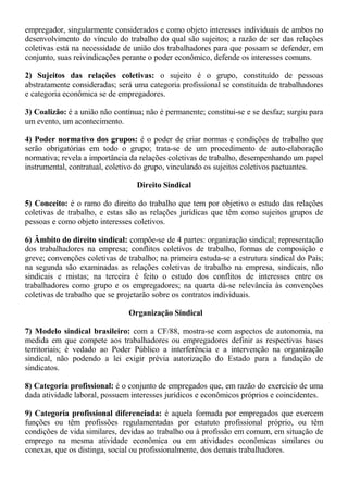 empregador, singularmente considerados e como objeto interesses individuais de ambos no 
desenvolvimento do vínculo do trabalho do qual são sujeitos; a razão de ser das relações 
coletivas está na necessidade de união dos trabalhadores para que possam se defender, em 
conjunto, suas reivindicações perante o poder econômico, defende os interesses comuns. 
2) Sujeitos das relações coletivas: o sujeito é o grupo, constituído de pessoas 
abstratamente consideradas; será uma categoria profissional se constituída de trabalhadores 
e categoria econômica se de empregadores. 
3) Coalizão: é a união não contínua; não é permanente; constitui-se e se desfaz; surgiu para 
um evento, um acontecimento. 
4) Poder normativo dos grupos: é o poder de criar normas e condições de trabalho que 
serão obrigatórias em todo o grupo; trata-se de um procedimento de auto-elaboração 
normativa; revela a importância da relações coletivas de trabalho, desempenhando um papel 
instrumental, contratual, coletivo do grupo, vinculando os sujeitos coletivos pactuantes. 
Direito Sindical 
5) Conceito: é o ramo do direito do trabalho que tem por objetivo o estudo das relações 
coletivas de trabalho, e estas são as relações jurídicas que têm como sujeitos grupos de 
pessoas e como objeto interesses coletivos. 
6) Âmbito do direito sindical: compõe-se de 4 partes: organização sindical; representação 
dos trabalhadores na empresa; conflitos coletivos de trabalho, formas de composição e 
greve; convenções coletivas de trabalho; na primeira estuda-se a estrutura sindical do País; 
na segunda são examinadas as relações coletivas de trabalho na empresa, sindicais, não 
sindicais e mistas; na terceira é feito o estudo dos conflitos de interesses entre os 
trabalhadores como grupo e os empregadores; na quarta dá-se relevância às convenções 
coletivas de trabalho que se projetarão sobre os contratos individuais. 
Organização Sindical 
7) Modelo sindical brasileiro: com a CF/88, mostra-se com aspectos de autonomia, na 
medida em que compete aos trabalhadores ou empregadores definir as respectivas bases 
territoriais; é vedado ao Poder Público a interferência e a intervenção na organização 
sindical, não podendo a lei exigir prévia autorização do Estado para a fundação de 
sindicatos. 
8) Categoria profissional: é o conjunto de empregados que, em razão do exercício de uma 
dada atividade laboral, possuem interesses jurídicos e econômicos próprios e coincidentes. 
9) Categoria profissional diferenciada: é aquela formada por empregados que exercem 
funções ou têm profissões regulamentadas por estatuto profissional próprio, ou têm 
condições de vida similares, devidas ao trabalho ou à profissão em comum, em situação de 
emprego na mesma atividade econômica ou em atividades econômicas similares ou 
conexas, que os distinga, social ou profissionalmente, dos demais trabalhadores. 
 