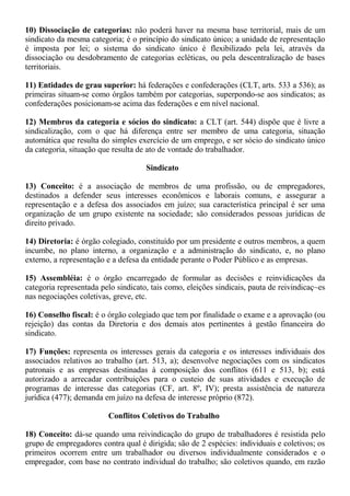 10) Dissociação de categorias: não poderá haver na mesma base territorial, mais de um 
sindicato da mesma categoria; é o princípio do sindicato único; a unidade de representação 
é imposta por lei; o sistema do sindicato único é flexibilizado pela lei, através da 
dissociação ou desdobramento de categorias ecléticas, ou pela descentralização de bases 
territoriais. 
11) Entidades de grau superior: há federações e confederações (CLT, arts. 533 a 536); as 
primeiras situam-se como órgãos também por categorias, superpondo-se aos sindicatos; as 
confederações posicionam-se acima das federações e em nível nacional. 
12) Membros da categoria e sócios do sindicato: a CLT (art. 544) dispõe que é livre a 
sindicalização, com o que há diferença entre ser membro de uma categoria, situação 
automática que resulta do simples exercício de um emprego, e ser sócio do sindicato único 
da categoria, situação que resulta de ato de vontade do trabalhador. 
Sindicato 
13) Conceito: é a associação de membros de uma profissão, ou de empregadores, 
destinados a defender seus interesses econômicos e laborais comuns, e assegurar a 
representação e a defesa dos associados em juízo; sua característica principal é ser uma 
organização de um grupo existente na sociedade; são considerados pessoas jurídicas de 
direito privado. 
14) Diretoria: é órgão colegiado, constituído por um presidente e outros membros, a quem 
incumbe, no plano interno, a organização e a administração do sindicato, e, no plano 
externo, a representação e a defesa da entidade perante o Poder Público e as empresas. 
15) Assembléia: é o órgão encarregado de formular as decisões e reinvidicações da 
categoria representada pelo sindicato, tais como, eleições sindicais, pauta de reivindicaç~es 
nas negociações coletivas, greve, etc. 
16) Conselho fiscal: é o órgão colegiado que tem por finalidade o exame e a aprovação (ou 
rejeição) das contas da Diretoria e dos demais atos pertinentes à gestão financeira do 
sindicato. 
17) Funções: representa os interesses gerais da categoria e os interesses individuais dos 
associados relativos ao trabalho (art. 513, a); desenvolve negociações com os sindicatos 
patronais e as empresas destinadas à composição dos conflitos (611 e 513, b); está 
autorizado a arrecadar contribuições para o custeio de suas atividades e execução de 
programas de interesse das categorias (CF, art. 8º, IV); presta assistência de natureza 
jurídica (477); demanda em juízo na defesa de interesse próprio (872). 
Conflitos Coletivos do Trabalho 
18) Conceito: dá-se quando uma reivindicação do grupo de trabalhadores é resistida pelo 
grupo de empregadores contra qual é dirigida; são de 2 espécies: individuais e coletivos; os 
primeiros ocorrem entre um trabalhador ou diversos individualmente considerados e o 
empregador, com base no contrato individual do trabalho; são coletivos quando, em razão 
 
