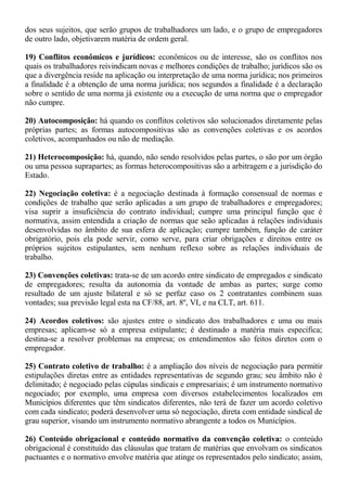 dos seus sujeitos, que serão grupos de trabalhadores um lado, e o grupo de empregadores 
de outro lado, objetivarem matéria de ordem geral. 
19) Conflitos econômicos e jurídicos: econômicos ou de interesse, são os conflitos nos 
quais os trabalhadores reivindicam novas e melhores condições de trabalho; jurídicos são os 
que a divergência reside na aplicação ou interpretação de uma norma jurídica; nos primeiros 
a finalidade é a obtenção de uma norma jurídica; nos segundos a finalidade é a declaração 
sobre o sentido de uma norma já existente ou a execução de uma norma que o empregador 
não cumpre. 
20) Autocomposição: há quando os conflitos coletivos são solucionados diretamente pelas 
próprias partes; as formas autocompositivas são as convenções coletivas e os acordos 
coletivos, acompanhados ou não de mediação. 
21) Heterocomposição: há, quando, não sendo resolvidos pelas partes, o são por um órgão 
ou uma pessoa suprapartes; as formas heterocompositivas são a arbitragem e a jurisdição do 
Estado. 
22) Negociação coletiva: é a negociação destinada à formação consensual de normas e 
condições de trabalho que serão aplicadas a um grupo de trabalhadores e empregadores; 
visa suprir a insuficiência do contrato individual; cumpre uma principal função que é 
normativa, assim entendida a criação de normas que seão aplicadas à relações individuais 
desenvolvidas no âmbito de sua esfera de aplicação; cumpre também, função de caráter 
obrigatório, pois ela pode servir, como serve, para criar obrigações e direitos entre os 
próprios sujeitos estipulantes, sem nenhum reflexo sobre as relações individuais de 
trabalho. 
23) Convenções coletivas: trata-se de um acordo entre sindicato de empregados e sindicato 
de empregadores; resulta da autonomia da vontade de ambas as partes; surge como 
resultado de um ajuste bilateral e só se perfaz caso os 2 contratantes combinem suas 
vontades; sua previsão legal esta na CF/88, art. 8º, VI, e na CLT, art. 611. 
24) Acordos coletivos: são ajustes entre o sindicato dos trabalhadores e uma ou mais 
empresas; aplicam-se só a empresa estipulante; é destinado a matéria mais específica; 
destina-se a resolver problemas na empresa; os entendimentos são feitos diretos com o 
empregador. 
25) Contrato coletivo de trabalho: é a ampliação dos níveis de negociação para permitir 
estipulações diretas entre as entidades representativas de segundo grau; seu âmbito não é 
delimitado; é negociado pelas cúpulas sindicais e empresariais; é um instrumento normativo 
negociado; por exemplo, uma empresa com diversos estabelecimentos localizados em 
Municípios diferentes que têm sindicatos diferentes, não terá de fazer um acordo coletivo 
com cada sindicato; poderá desenvolver uma só negociação, direta com entidade sindical de 
grau superior, visando um instrumento normativo abrangente a todos os Municípios. 
26) Conteúdo obrigacional e conteúdo normativo da convenção coletiva: o conteúdo 
obrigacional é constituído das cláusulas que tratam de matérias que envolvam os sindicatos 
pactuantes e o normativo envolve matéria que atinge os representados pelo sindicato; assim, 
 