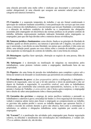 uma cláusula prevendo uma multa sobre o sindicato que descumprir a convenção tem 
caráter obrigacional; já uma cláusula que assegura um aumento salarial para toda a 
categoria tem natureza normativa. 
Greve 
27) Conceito: é a suspensão temporária do trabalho; é um ato formal condicionado à 
aprovação do sindicato mediante assembléia; é uma paralisação dos serviços que tem como 
causa o interesse dos trabalhadores; é um movimento que tem por finalidade a reivindicação 
e a obtenção de melhores condições de trabalho ou o cumprimento das obrigações 
assumidas pelo empregador em decorrência das normas jurídicas ou do próprio contrato de 
trabalho, definidas expressamente mediante indicação formulada pelos empregados ao 
empregador, para que não haja dúvidas sobre a natureza dessas reivindicações. 
28) Natureza jurídica e fundamentos: como direito, funda-se no princípio da liberdade de 
trabalho; quanto ao direito positivo, sua natureza é apreciada sob 2 ângulos, nos países em 
que é autorizada, é um direito ou uma liberdade; nos países que a proíbem; é tida como um 
delito, uma infração penal; quanto aos seus efeitos sobre o contrato de trabalho, a greve é 
uma suspensão ou interrupção do contrato de trabalho, não é uma forma de extinção. 
29) Boicotagem: significa fazer oposição, obstrução ao negócio de uma pessoa, falta de 
cooperação. 
30) Sabotagem: é a destruição ou inutilização de máquinas ou mercadorias pelos 
trabalhadores, como protesto violento contra o empregador, danificando bens da sua 
propriedade. 
31) Piquetes: são uma forma de pressão dos trabalhadores para completar a greve sob a 
forma de tentativa de dissuadir os recalcitrantes que persistirem em continuas trabalhando. 
32) Procedimento da greve: a) fase preparatória: prévia a deflagração; é obrigatória a 
tentativa de negociação, uma vez que a lei não autoriza o início da paralisação a não ser 
depois de frustrada a negociação; b) assembléia sindical: será entre os trabalhadores 
interessados, que constituirão uma comissão para representá-los, inclusive, se for o caso, 
perante à Justiça do Trabalho; c) aviso prévio: não é lícita a greve-surpresa; o empregadpr 
tem o direito de saber antecipadamente sobre a futura paralisação. 
33) Garantias dos grevistas: o emprego de meios pacíficos tendentes a persuadir os 
trabalhadores a aderirem à greve; arrecadaçã de fundos e a livre negociaçã do movimento; é 
vedado à empresa adotar meios para forçar o empregado ao comparecimento ao trabalho; 
os grevistas não podem proibir o acesso ao trabalho daqueles que quiserem fazê-lo; é 
vedada a rescisão do contrato durante a greve não abusiva, bem como a contratação de 
substitutos; os salários e obrigações trabalhistas serào regulados por acordo com o 
empregador. 
34) “Locaute”: é a paralisação das atividades pelo empregador para frustrar negociação 
coletiva, ou dificultar o atendimento das reivindicações dos trabalhadores, é vedado (art. 
17) e os salários, durante ele, são devidos. 
 