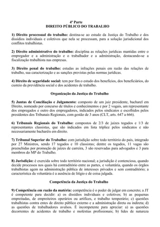4ª Parte 
DIREITO PÚBLICO DO TRABALHO 
1) Direito processual do trabalho: destina-se ao estudo da Justiça do Trabalho e dos 
dissídios individuais e coletivos que nela se processam, para a solução jurisdicional dos 
conflitos trabalhistas. 
2) Direito administrativo do trabalho: disciplina as relações jurídicas mantidas entre o 
empregador e a administração e o trabalhador e a administração, destacando-se a 
fiscalização trabalhista nas empresas. 
3) Direito penal do trabalho: estudas as infrações penais em razão das relações de 
trabalho, sua caracterização e as sanções previstas pelas normas jurídicas. 
4) Direito de seguridade social: tem por fim o estudo dos benefícios, dos beneficiários, do 
custeio da previdência social e dos acidentes de trabalho. 
Organização da Justiça do Trabalho 
5) Juntas de Conciliação e Julgamento: composto de um juiz presidente, bacharel em 
Direito, nomeado por concurso de títulos e conhecimentos e por 2 vogais, um representante 
dos empregados e outro dos empregadores, indicados pelos sindicatos e escolhidos pelos 
presidentes dos Tribunais Regionais, com gestão de 3 anos (CLT, arts. 647 a 666). 
6) Tribunais Regionais do Trabalho: compostos de 2/3 de juízes togados e 1/3 de 
representantes classistas, que são indicados em lista tríplice pelos sindicatos e não 
necessariamente bacharéis em direito. 
7) Tribunal Superior do Trabalho: com jurisdição sobre todo território do país, integrado 
por 27 Ministros, sendo 17 togados e 10 classistas; dentre os togados, 11 vagas são 
preenchidas por promoção de juízes de carreira, 3 são reservadas para advogados e 3 para 
membros do MP do Trabalho. 
8) Jurisdição: é exercida sobre todo território nacional; a jurisdição é contenciosa, quando 
decide processos nos quais há contraditório entre as partes, e voluntária, quando os órgãos 
trabalhistas agem na administração pública de interesses privados e sem contraditório; a 
característica da voluntária é a ausência de litígio e de coisa julgada. 
Competência da Justiça do Trabalho 
9) Competência em razão da matéria: competência é o poder de julgar em concreto; a JT 
é competente para decidir: a) os dissídios individuais e coletivos; b) as pequenas 
empreitadas, de empreiteiros operários ou artífices, e trabalho temporário; c) questões 
trabalhistas contra entes de direito público externo e a administração direta ou indireta; d) 
as questões de trabalhadores avulsos. É incompetente para apreciar: a) as questões 
decorrentes de acidentes de trabalho e moléstias profissionais; b) lides de natureza 
 