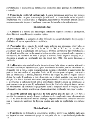 previdenciária; c) as questões de trabalhadores autônomos; d) as questões dos trabalhadores 
eventuais. 
10) Competência territorial (ratione loci): é aquela determinada com base nos espaços 
geográficos sobre os quais atua o órgão jurisdicional; a competência territorial geral é 
determinada pela localidade onde o empregado, reclamante ou reclamado, prestar serviços 
ao empregador; não importa o local onde o contrato de trabalho tenha sido ajustado. 
Dissídio individual 
11) Conceito: é o mesmo que reclamação trabalhista; significa dissensão, divergência, 
discordância, é o conflito posto perante a justiça. 
12) Procedimento: é o conjunto de atos praticados no desenvolvimento do processo; é 
dividido em 2 partes, a postulação e a audiência. 
13) Postulação: dá-se através de petiçã inicial redigida por advogado, observados os 
requisitos do art. 840, § 1º, da CLT e do art. 282 do CPC; a CLT, art. 791, permite o jus 
postulandi, que é a reclamação sem advogado, proposta diretamente pelo trabalhador; a 
inicial será instruída com os documentos indispensáveis à propositura da ação; segue-se a 
distribuição; na secretaria da Junta a petição é autuada; vem a seguir a citação; a CLT 
denomina a citação de notificação por via postal (art. 841); fica assim designada a 
audiência. 
14) Audiência: os atos praticados nela são previstos em lei e são os seguintes: a) tentativa 
inicial de conciliação; b) contestação, que é apresentada oralmente, em até 20 minutos ou, 
de acordo com a praxe, escrita e apresentada na mesma oportunidade; c) depoimentos das 
partes e das testemunhas; d) alegações finais, até 10 minutos para cada parte; e) tentativa 
final de conciliação; f) decisão, mediante proposta de solução do juiz aos vogais; votação 
destes; havendo divergência, o juiz desempata ou proferirá decisão com uma terceira 
solução. Nas Juntas de maior movimento, esse procedimento é dividido em três audiências: 
a) a primeira é a audiência inicial, com a contestação e tentativa inicial de conciliação; as 
partes devem estar presentes; b) audiência de instrução, destinada à inquirição das partes e 
das testemunhas; c) audiência de julgamento, com as alegações finais e votação; após o 
julgamento o juiz redigirá a sentença e a Secretaria enviará notificação para os advogados. 
15) Inquérito judicial para apuração de falta grave: previsto pelo art. 853 para a 
rescisão de contrato de trabaljo de empregado que, tendo completado, como não-optante do 
FGTS, 10 anos de serviço no mesmo emprego, adquiriu estabilidade; também é utilizado 
para a rescisão dos contratos de dirigente sindical em razão da estabilidade especial que 
tem. 
Dissídios Coletivos 
16) Conceito: são os destinados a solucionar os conflitos coletivos de trabalho; neles está 
em jogo o interesse abastrato de grupo ou categoria; são de competência originária dos 
TRT. 
 