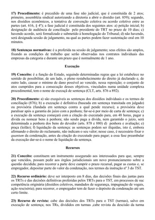 17) Procedimento: é precedido de uma fase não judicial, que é constituída de 2 atos; 
primeiro, assembléia sindical autorizando a diretoria a abrir o dissídio (art. 859); segundo, 
nos dissídios econômicos, a tentativa de convenção coletiva ou acordo coletivo entre as 
partes (art. 616, § 4º); a fase judicial é constituída dos seguintes atos: a) petição inicial; b) 
designação de audiência de conciliação pelo presidente do TRT no prazo de 10 dias; c) 
havendo acordo, será formalizado e submetido à homologação do Tribunal; d) não havendo, 
será designada sessão de julgamento, na qual as partes podem fazer sustentação oral em 10 
minutos. 
18) Sentenças normativas: é a proferida na sessão de julgamento; seus efeitos são amplos, 
fixando as condições de trabalho que serão observadas nos contratos individuais das 
empresas da categoria e durante um prazo que é normalmente de 1 ano. 
Execução 
19) Conceito: é a função do Estado, seguindo determinadas regras que a lei estabelece no 
sentido de possibilitar, de um lado, o pleno restabelecimento do direito já declarado e, de 
outro lado, causar o mínimo de dano possível ao vencido, nessa reposição; o conjunto de 
atos cumpridos para a consecução desses objetivos, vinculados numa unidade complexa 
procedimental, tem o nome de execuçã de sentença (CLT, arts. 876 a 892). 
20) Procedimento: a) são exequíveis as sentenças dos dissídios individuais e os termos de 
conciliação (876); b) a execução é definitiva (baseada em sentença transitada em julgado) 
ou provisória (fundada em sentença contra a qual pende recurso); a provisória deve 
paralisar após a garantia do juízo com a penhora; far-se-á por meio de carta de sentença; c) 
a execução da sentença começará com a citação do executado para, em 48 horas, pagar a 
dívida ou nomear bens à penhora; não sendo paga a dívida, nem garantido o juízo, será 
determinada a penhora dos bens do devedor (arts. 878 e 880) d) penhora e avaliação; e) 
praça (leilão); f) liquidação da sentença: as sentenças podem ser ilíquidas, isto é, embora 
afirmando o direito do reclamante, não indicam o seu valor; nesse caso, é necessário fixar o 
quantum da condenação, antes da citação do executado para pagar; a essa fase preambular 
da execução dar-se-á o nome de liquidação da sentença. 
Recursos 
21) Conceito: constituem um instrumento assegurado aos interessados para que, sempre 
que vencidos, possam pedir aos órgãos jurisdicionais um novo pronunciamento sobre a 
questão decidida; para recorrer a parte deve cumprir o prazo recursal, pagar as custas e, se 
empregador, depositar parte do valor da condenação, nos termos da instrução nº 3 do TST. 
22) Recurso ordinário: deve ser interposto em 8 dias, das decisões finais das juntas para 
os TRTs e das decisões definitivas proferidas pelos TRTs para o TST, em processos de suc 
competência originária (dissídios coletivos, mandados de segurança, impugnação de vogais, 
ação rescisória); para recorrer, o empregador tem de fazer o depósito da condenação até um 
certo limite. 
23) Recurso de revista: cabe das decisões dos TRTs para o TST (turmas), salvo em 
execução de sentença; nos TRs, divididos em turmas ,cabe revista da descisão da turma 
 
