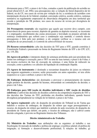 diretamente para o TST; o prazo é de 8 dias, contados a partir da publicação do acórdão no 
jornal oficial (CLT, art. 896); seus pressupostos são: a violação de literal dispositivo de lei 
federal, ou da CF, nos casos de revista por violação da lei; a existência de acórdãos com 
interpretação diversa de lei federal, estadual, convenção coletiva, acordo coletivo, sentença 
normativa ou regulamento empresarial de observância obrigatória em área territorial que 
exceda a jurisdição do TR prolator, nos casos de recurso de revista por divergência de 
interpretação. 
24) Pressupostos recursais: são requisitos que aquele que recorrer deve cumprir, com 
observância do prazo para recorrer, depósito de garantia ou depósito recursal, se recorrente 
é o empregador, recolhimento das custas processuais e lesividade ou prejuízo advindo da 
sentença condenatória que sofrerá caso a condenação seja mantida; o controle desses 
pressupostos é feito pelo juiz prolator; a ele compete verificar se o recurso está em 
condições de ser processado; é o controle de admissibilidade do recurso. 
25) Recurso extraordinário: cabe das decisões do TST para o STF, quando contrárias à 
Constituição Federal e processado na forma do Regimento Interno do STF e do CPC (CF, 
art. 119, III). 
26) Agravo de petição: é interposto diante de sentenças proferidas pelo juiz presidente das 
Juntas nos embargos à execução, para o TRT ou uma de suas turmas; o prazo é de 8 dias; é 
um recurso exclusivo da fase de execução da sentença; é uma forma de rediscutir na 
execução, como a penhora e os cálculos da liquidação da condenação ilíquida. 
27) Agravo de instrumento: é destinado a reexaminar despachos de juízes ou relatores 
que negarem seguimento a recurso; serão processados em autos separados; só tera efeito 
suspensivo se o juiz o atribuir; o prazo é de 8 dias. 
28) Embargos declaratórios: são destinados a provocar o pronunciamento do mesmo 
órgão prolator da decisão, quando há lacunas, obscuridade ou contradições da decisão; o 
prazo é de 5 dias. 
29) Embargos para SDI (seção de dissídios individuais) e SDC (seção de dissídios 
coletivos): é cabível das decisões de dissídios coletivos da competência originária do TST e 
das decisões das Turmas do TST, proferidas em dissídios individuais, quando houver 
divergência jurisprudencial ou violação de lei federal; o prazo é de 8 dias. 
30) Agravo regimental: cabe: do despacho do presidente do Tribunal ou de Turma que 
indeferir o recurso de embargos; do despacho do relator que negar prosseguimento a 
recurso; do despacho do relator que indeferir a petição de ação rescisória; do despacho do 
presidente de Turma que deferir, em parte, o recurso de embargos; não é cabível contra 
decisão colegiada; é previsto no Regimento Interno dos Tribunais. 
Direito Administrativo do Trabalho 
31) Ministério do Trabalho: suas atribuições são as seguintes: a) trabalho e sua 
fiscalização; b) mercado de trabalho e política de emprego; c) política salarial; d) política de 
imigração; e) formação e desenvolvimento profissional; f) relações de trabalho; g) 
 