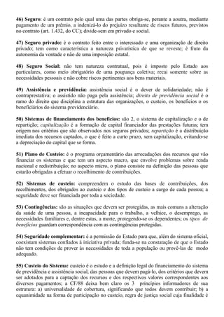 46) Seguro: é um contrato pelo qual uma das partes obriga-se, perante a aoutra, mediante 
pagamento de um prêmio, a indenizá-lo do prejuízo resultante de riscos futuros, previstos 
no contrato (art. 1.432, do CC); divide-sem em privado e social. 
47) Seguro privado: é o contrato feito entre o interessado e uma organização de direito 
privado; tem como característica a natureza privatística de que se reveste; é fruto da 
autonomia da vontade e não de uma imposição estatal. 
48) Seguro Social: não tem natureza contratual, pois é imposto pelo Estado aos 
particulares, como meio obrigatório de uma poupança coletiva; recai somente sobre as 
necessidades pessoais e não cobre riscos pertinentes aos bens materiais. 
49) Assistência e previdência: assistência social é o dever de solidariedade; não é 
contraprestativa; o assistido não paga pela assistência; direito de previdência social é o 
ramo do direito que disciplina a estrutura das organizações, o custeio, os benefícios o os 
beneficiários do sistema previdenciário. 
50) Sistemas de financiamento dos benefícios: são 2, o sistema de capitalização e o de 
repartição; capitalização é a formação de capital financiador das prestações futuras; tem 
origem nos critérios que são observados nos seguros privados; repartição é a distribuição 
imediata dos recursos captados, o que é feito a curto prazo, sem capitalização, evitando-se 
a depreciação do capital que se forma. 
51) Plano de Custeio: é o programa orçamentário das arrecadações dos recursos que vão 
financiar os sistemas e que tem um aspecto macro, que envolve problemas sobre renda 
nacional e redistribuição; no aspecto micro, o plano consiste na definição das pessoas que 
estarão obrigadas a efetuar o recolhimento de contribuições. 
52) Sistemas de custeio: compreendem o estudo das bases de contribuições, dos 
recolhimentos, dos obrigados ao custeio e dos tipos de custeio a cargo de cada pessoa; a 
seguridade deve ser financiada por toda a sociedade. 
53) Contingências: são as situações que devem ser protegidas, as mais comuns a alteração 
da saúde de uma pessoa, a incapacidade para o trabalho, a velhice, o desemprego, as 
necessidades familiares e, dentre estas, a morte, protegendo-se os dependentes; os tipos de 
benefícios guardam correspondência com as contingências protegidas. 
54) Seguridade complementar: é a permissão do Estado para que, além do sistema oficial, 
coexistam sistemas confiados à iniciativa privada; funda-se na constatação de que o Estado 
não tem condições de prover às necessidades de toda a população ou provê-las de modo 
adequado. 
55) Custeio do Sistema: custeio é o estudo e a definição legal do financiamento do sistema 
de previdência e assistência social, das pessoas que devem pagá-lo, dos critérios que devem 
ser adotados para a captação dos recursos e dos respectivos valores correspondentes aos 
diversos pagamentos; a CF/88 deixa bem claro os 3 princípios informadores de sua 
estrutura: a) universalidade de cobertura, significando que todos devem contribuir; b) a 
equanimidade na forma de participação no custeio, regra de justiça social cuja finalidade é 
 