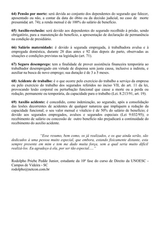 64) Pensão por morte: será devida ao conjunto dos dependentes do segurado que falecer, 
aposentado ou não, a contar da data do óbito ou da decisão judicial, no caso de morte 
presumida( art. 74); a renda mensal é de 100% do salário de benefício. 
65) Auxílio-reclusão: será devido aos dependentes do segurado recolhido à prisão, sendo 
obrigatório, para a manutenção do benefício, a apresentação de declaração de permanência 
na condição de presidiário. 
66) Salário maternidade: é devido à segurada empregada, à trabalhadora avulsa e à 
empregada doméstica, durante 28 dias antes e 92 dias depois do parto, observadas as 
situações e condições previstas na legislação (art. 71). 
67) Seguro desemprego: tem a finalidade de prover assistência financeira temporária ao 
trabalhador desempregado em virtude de dispensa sem justa causa, inclusive a indireta, e 
auxiliar na busca de novo emprego; sua duração é de 3 a 5 meses. 
68) Acidente de trabalho: é o que ocorre pelo exercício do trabalho a serviço da empresa 
ou pelo exercício do trabalho dos segurados referidos no inciso VII, do art. 11 da lei, 
provocando lesão corporal ou perturbação funcional que cause a morte ou a perda ou 
redução, permanente ou temporária, da capacidade para o trabalho (Lei. 8.213/91, art. 19). 
69) Auxílio acidente: é concedido, como indenização, ao segurado, após a consolidação 
das lesões decorrentes de acidentes de qualquer natureza que impliquem a redução da 
capacidade funcional; o seu valor mensal e vitalício é de 50% do salário de benefício; é 
devido aos segurados empregados, avulsos e segurados especiais (Lei 9.032/95); o 
recebimento de salário ou concessão de outro benefício não prejudicará a continuidade do 
recebimento do auxílio acidente. 
“Esse resumo, bem como, os já realizados, e os que ainda serão, são 
dedicados à uma pessoa muito especial, que embora, estando fisicamente distante, esta 
sempre presente em mim e tem me dado muita força, sem a qual seria muito difícil 
realizá-los. Eu agradeço à ela, por ser tão especial.....” 
Rodolpho Priebe Pedde Junior, estudante da 10ª fase do curso de Direito da UNOESC - 
Campus de Videira - SC 
rodolpho@netcon.com.br 
