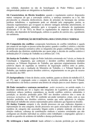 sua validade, dependem ou não de homologação do Poder Público; quanto à 
obrigatoriedade podem ser obrigatórios ou facultativos. 
24) Características do Direito brasileiro: quando o regulamento contiver disposições 
menos vantajosas do que a convenção coletiva, a sentença normativa ou a lei, não 
prevalecerão as cláusulas desfavoráveis, diante do princípio da hierarquia das normas 
jurídicas trabalhistas; o regulamento pode ser alterado pelo empregador, porém, as 
cláusulas regulamentares que revoguem ou alterem vantagens deferidas anteriormente, só 
atingirão os trabalhadores admitidos após a revogação ou alteração do regulamento 
(Enunciado nº 51 do TST); no Brasil os regulamentos de empresas são facultativos, 
privados, não dependem de homologação, embora os quadros de carreira sim, e geralmente 
são unilaterais. 
COMPOSIÇÃO HETERÔNOMA DOS CONFLITOS E NORMAS 
25) Composição dos conflitos: composição heterônoma do conflito trabalhista é aquela 
que emana de um órgão ou pessoa acima das partes; quando o conflito é coletivo, a decisão 
proferida tem natureza normativa sobre os integrantes dos grupos conflitantes, como forma 
de unificação das diretrizes estabelecidas por quem julga; a decisão do conflito coletivo é 
atribuída pela CF à Justiça do Trabalho ou a árbitros (art. 114). 
26) Justiça do Trabalho: é órgão do Poder Judiciário estruturado em 3 níveis, as Juntas de 
Conciliação e Julgamento, que conhecem e decidem conflitos individuais mediante 
sentenças, os Tribunais Regionais do Trabalho, que apreciam originariamente dissídios 
coletivos depois de esgotadas as tentativas de negociação coletiva entre as partes, 
diretamente ou com a mediação do Ministério do Trabalho, e o Tribunal Superior do 
Trabalho, que também aprecia dissídios coletivos, originariamente ou em grau de recurso 
das decisões dos TRT. 
27) Jurisprudência: é fonte de direito; assim, também, quanto ao direito do trabalho (CLT, 
art. 8º); aqui é empregada como o conjunto de decisões proferidas por um Tribunal, 
reiteradamente e de forma a construir uma diretriz de solução para os casos futuros e iguais. 
28) Poder normativo e sentenças normativas: poder normativo, no sentido amplo, é a 
faculdade conferida por lei a órgãos não integrantes do Legislativo, para que possam 
estabelecer enlaces jurídicos espontâneos ou decidir conflitos coletivos submetidos à 
jurisdição; as decisões proferidas pelos TRT nos dissídios coletivos têm o nome de 
sentenças normativas; aos TRT foi conferido um poder normativo; criam, com as suas 
decisões proferidas nos dissídios coletivos, normas que serão aplicáveis às relações 
individuais de trabalho dos setores representados pelos sindicatos que figuram no dissídio. 
29) Justiça Comum: compete à ela, decidir processos em que sindicatos disputam a 
representação de uma categoria; decide processos nos quais associações de sindicatos ou 
membros da categoria não associados litigam contra o próprio sindicato em torno de 
eleições sindicais, cobrança de contribuições sindicais e assuntos correlatados que não 
configuram um dissídio individual ou coletivo entre trabalhador e empregador; apreciar e 
decidir as questões de acidentes de trabalho e doença profissional. 
30) Arbitragem e laudo arbitral: laudo arbitral é a decisão proferida por um árbitro 
 
