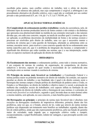 escolhido pelas partes, num conflito coletivo de trabalho; terá o efeito de decisão 
irrevogável, de natureza não judicial, mas cujo cumprimento é exigível; a arbitragem é um 
procedimento alternativo do dissídio coletivo, com o qual não se confunde por seu caráter 
privado e não jurisdicional (CF, art. 114, §§ 1º e 2º, Lei 7.783/89, art. 7º). 
APLICAÇÃO DAS NORMAS JURÍDICAS 
31) Complexidade do ordenamento jurídico trabalhista: resulta da coexistência, nele, de 
diferentes tipos de normas produzidas através de fontes estatais e não estatais e da dinâmica 
que apresenta essa plurinormatividade na medida da sua constante renovação e das naturais 
dúvidas que, em cada caso concreto, surgem, na tarefa de escolher qual é a norma que deve 
ser aplicada; os problemas decorrentes da multiplicidade de fontes e de normas existem e 
procuram ser resolvidos pelo direito do trabalho, uma vez que é necessário manter a 
coerência do sistema que é uma questão de hierarquia, afastando as antinomias entre as 
normas; encontrar meios para resolver o caso concreto quando não há no ordenamento uma 
norma específica para ele, que é o problema da integração das lacunas; e compreender o 
significado das diretrizes que estão contidas nas normas, que é a sua interpretação, sendo 
esses os aspectos nucleares da aplicação do direito do trabalho. 
HIERARQUIA 
32) Escalonamento das normas: o ordenamento jurídico, como todo o sistema normativo, 
é um conjunto de normas de conduta, de organização, de competência, de direitos 
subjetivos e deveres, aspecto do qual resulta a necessidade de ser estabelecida uma 
correlação entre as normas visando à coerência do sistema. 
33) Princípio da norma mais favorável ao trabalhador: a Constituição Federal é a 
norma jurídica maior na pirâmide normativa do direito do trabalho; há contudo, um aspecto 
peculiar ao direito do trabalho; a sua finalidade não é igual à do direito comum; neste a 
hierarquia das normas cumpre a função política de distribuição de poderes entre a União, os 
Estados e os Municípios; no direito do trabalho o objetivo maior é o social, a promoção da 
melhoria das condições sociais do trabalhador; esse aspecto influiu na formação de um 
princípio próprio do direito do trabalho sobre a hierarquia de suas normas; é o princípio da 
norma mais favorável ao trabalhador, segundo o qual, havendo duas ou mais normas sobre 
a mesma matéria, será aplicada, no caso concreto, a mais benéfica para o trabalhador. 
34) Derrogações ao princípio: o princípio da norma mais favorável não é absoluto; tem 
exceções ou derrogações resultantes de imperativos diferentes; primeira, diante das leis 
proibitivas, uma vez que, se o Estado, através de lei, vedar que através de outras normas 
jurídicas seja dispensado um tratamento mais benéfico ao trabalhador; segunda, diante das 
leis de ordem pública, ainda que não expressamente proibitivas, pela sua função de garantia 
maior da sociedade; nada impede que a negociação coletiva venha a cumprir, 
excepcionalmente, o papel flexibilizador, redutor de vantagem, o que pressupõe acordo com 
o sindicato. 
INTERPRETAÇÃO 
 