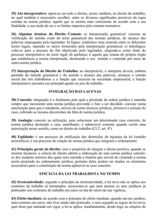35) Ato interpretativo: opera-se em todo o direito, assim, também, no direito do trabalho, 
no qual também é necessário escolher, entre os diversos significados possíveis da regra 
contida na norma jurídica, aquele que se mostra mais consistente de acordo com a sua 
finalidade, a sua razão de ser e os limites impostos pelo sistema normativo. 
36) Algumas técnicas do Direito Comum: a) interpretação gramatical: consiste na 
verificação do sentido exato do texto gramatical das normas jurídicas, do alcance das 
palavras empregadas pelo legislador; b) lógica: estabelece uma conexão entre os diferentes 
textos legais, supondo os meios fornecidos pela interpretação gramatical; c) teleológica: 
volta-se para a procura do fim objetivado pelo legislador, elegendo-o como fonte do 
processo interpretativo do texto legal; d) autêntica: é aquela que emana do próprio órgão 
que estabeleceu a norma interpretada, declarando o seu sentido e conteúdo por meio de 
outra norma jurídica. 
37) Interpretação do Direito do Trabalho: ao interpretá-lo, o interprete deverá, embora 
partindo do método gramatical e do sentido e alcance das palavras, alcançar o sentido 
social das leis trabalhistas e a função que exercem na sociedade empresarial; a função 
interpretativa encontra seu principal agente no juiz do trabalho. 
INTEGRAÇÃO DAS LACUNAS 
38) Conceito: integração é o fenômeno pelo qual a plenitude da ordem jurídica é mantida 
sempre que inexistente uma norma jurídica prevendo o fato a ser decidido; consiste numa 
autorização para que o interprete, através de certas técnicas jurídicas, promova a solução do 
caso, cobrindo as lacunas decorrentes da falta de norma jurídica. 
39) Analogia: consiste na utilização, para solucionar um determinado caso concreto, de 
norma jurídica destinada a caso semelhante; é admissível somente quando existir uma 
autorização nesse sentido, como no direito do trabalho (CLT, art. 8º). 
40) Eqüidade: é um processo de retificação das distorções da injustiça da lei (sentido 
aristotélico); é um processo de criação de norma jurídica que integrará o ordenamento. 
41) Princípios gerais do direito: com o propósito de integrar o direito positivo, quando se 
mostrar lacunoso, a ciência do direito admite a elaboração de uma norma jurídica valendo-se 
dos modelos teóricos dos quais será extraída a matéria que servirá de conteúdo à norma 
assim projetada no ordenamento jurídico; portanto deles podem ser tirados os elementos 
necessários para a constituição da norma aplicável ao caso concreto. 
EFICÁCIA DA LEI TRABALHISTA NO TEMPO 
42) Irretroatividade: segundo o princípio da irretroatividade, a lei nova não se aplica aos 
contratos de trabalho já terminados; acrescente-se que nem mesmo os atos jurídicos já 
praticados nos contratos de trabalho em curso no dia do início da sua vigência. 
43) Efeito imediato: de acordo com o princípio do efeito imediato, quando um ato jurídico, 
num contrato em curso, não tiver ainda sido praticado, o será segundo as regras da lei nova; 
quer dizer que entrando em vigor, a lei se aplica, imediatamente, desde logo, às relações de 
 