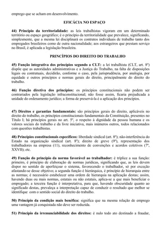 emprego que se acham em desenvolvimento. 
EFICÁCIA NO ESPAÇO 
44) Princípio da territorialidade: as leis trabalhistas vigoram em um determinado 
território ou espaço geográfico; é o princípio da territorialidade que prevalece, significando, 
simplesmente, que a mesma lei disciplinará os contratos individuais de trabalho tanto dos 
empregados brasileiros como de outra nacionalidade; aos estrangeiros que prestam serviço 
no Brasil, é aplicada a legislação brasileira. 
PRINCÍPIOS DO DIREITO DO TRABALHO 
45) Função integrativa dos princípios segundo a CLT: a lei trabalhista (CLT, art. 8º) 
dispõe que as autoridades administrativas e a Justiça do Trabalho, na falta de disposições 
legais ou contratuais, decidirão, conforme o caso, pela jurisprudência, por analogia, por 
equidade e outros princípios e normas gerais do direito, principalmente do direito do 
trabalho. 
46) Função diretiva dos princípios: os princípios constitucionais não podem ser 
contrariados pela legislação infraconstitucional; não fosse assim, ficaria prejudicada a 
unidade do ordenamento jurídico; a forma de preservá-la é a aplicação dos princípios. 
47) Direitos e garantias fundamentais: são princípios gerais do direito, aplicáveis no 
direito do trabalho, os princípios constitucionais fundamentais da Constituição, presentes no 
Título I; há princípios gerais no art. 5º, o respeito à dignidade da pessoa humana e os 
valores sociais do trabalho e da livre iniciativa, mais inúmeros outros, todos relacionados 
com questões trabalhistas. 
48) Princípios constitucionais específicos: liberdade sindical (art. 8º); não-interferência do 
Estado na organização sindical (art. 8º); direito de greve (9º), representação dos 
trabalhadores na empresa (11), reconhecimento de convenções e acordos coletivos (7º, 
XXVII); etc. 
49) Função do princípio da norma favorável ao trabalhador: é tríplice a sua função: 
primeiro, é princípio de elaboração de normas jurídicas, significando que, as leis devem 
dispor no sentido de aperfeiçoar o sistema, favorecendo o trabalhador, só por exceção 
afastando-se desse objetivo; a segunda função é hierárquica, é princípio de hierarquia entre 
as normas; é necessário estabelecer uma ordem de hierarquia na aplicação destas; assim, 
havendo duas ou mais normas, estatais ou não estatais, aplica-se a que mais beneficiar o 
empregado; a terceira função é interpretativa, para que, havendo obscuridade quanto ao 
significado destas, prevaleça a interpretação capaz de conduzir o resultado que melhor se 
identifique com o sentido social do direito do trabalho. 
50) Princípio da condição mais benéfica: significa que na mesma relação de emprego 
uma vantagem já conquistada não deve ser reduzida. 
51) Princípio da irrenunciabilidade dos direitos: é nulo todo ato destinado a fraudar, 
 