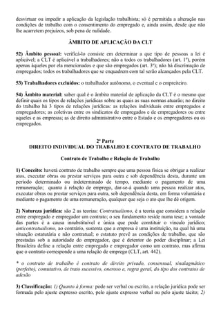 desvirtuar ou impedir a aplicação da legislação trabalhista; só é permitida a alteração nas 
condições de trabalho com o consentimento do empregado e, ainda assim, desde que não 
lhe acarretem prejuízos, sob pena de nulidade. 
ÂMBITO DE APLICAÇÃO DA CLT 
52) Âmbito pessoal: verificá-lo consiste em determinar a que tipo de pessoas a lei é 
aplicável; a CLT é aplicável a trabalhadores; não a todos os trabalhadores (art. 1º), porém 
apenas àqueles por ela mencionados e que são empregados (art. 3º); não há discrimação de 
empregados; todos os trabalhadores que se enquadrem com tal serão alcançados pela CLT. 
53) Trabalhadores excluídos: o trabalhador autônomo, o eventual e o empreiteiro. 
54) Âmbito material: saber qual é o âmbito material de aplicação da CLT é o mesmo que 
definir quais os tipos de relações jurídicas sobre as quais as suas normas atuarão; no direito 
do trabalho há 3 tipos de relações jurídicas: as relações individuais entre empregados e 
empregadores; as coletivas entre os sindicatos de empregados e de empregadores ou entre 
aqueles e as empresas; as de direito administrativo entre o Estado e os empregadores ou os 
empregados. 
2ª Parte 
DIREITO INDIVIDUAL DO TRABALHO E CONTRATO DE TRABALHO 
Contrato de Trabalho e Relação de Trabalho 
1) Conceito: haverá contrato de trabalho sempre que uma pessoa física se obrigar a realizar 
atos, executar obras ou prestar serviços para outra e sob dependência desta, durante um 
período determinado ou indeterminado de tempo, mediante o pagamento de uma 
remuneração; quanto à relação de emprego, dar-se-á quando uma pessoa realizar atos, 
executar obras ou prestar serviços para outra, sob dependência desta, em forma voluntária e 
mediante o pagamento de uma remuneração, qualquer que seja o ato que lhe dê origem. 
2) Natureza jurídica: são 2 as teorias: Contratualismo, é a teoria que considera a relação 
entre empregado e empregador um contrato; o seu fundamento reside numa tese; a vontade 
das partes é a causa insubstituível e única que pode constituir o vínculo jurídico; 
anticontratualismo, ao contrário, sustenta que a empresa é uma instituição, na qual há uma 
situação estatutária e não contratual; o estatuto prevê as condições de trabalho, que são 
prestadas sob a autoridade do empregador, que é detentor do poder disciplinar; a Lei 
Brasileira define a relação entre empregado e empregador como um contrato, mas afirma 
que o contrato corresponde a uma relação de emprego (CLT, art. 442). 
* o contrato de trabalho é contrato de direito privado, consensual, sinalagmático 
(perfeito), comutativo, de trato sucessivo, oneroso e, regra geral, do tipo dos contratos de 
adesão 
3) Classificação: 1) Quanto à forma: pode ser verbal ou escrito, a relação jurídica pode ser 
formada pelo ajuste expresso escrito, pelo ajuste expresso verbal ou pelo ajuste tácito; 2) 
 