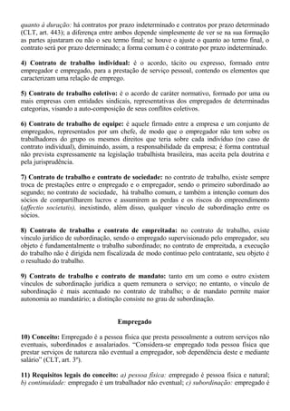 quanto à duração: há contratos por prazo indeterminado e contratos por prazo determinado 
(CLT, art. 443); a diferença entre ambos depende simplesmente de ver se na sua formação 
as partes ajustaram ou não o seu termo final; se houve o ajuste o quanto ao termo final, o 
contrato será por prazo determinado; a forma comum é o contrato por prazo indeterminado. 
4) Contrato de trabalho individual: é o acordo, tácito ou expresso, formado entre 
empregador e empregado, para a prestação de serviço pessoal, contendo os elementos que 
caracterizam uma relação de emprego. 
5) Contrato de trabalho coletivo: é o acordo de caráter normativo, formado por uma ou 
mais empresas com entidades sindicais, representativas dos empregados de determinadas 
categorias, visando a auto-composição de seus conflitos coletivos. 
6) Contrato de trabalho de equipe: é aquele firmado entre a empresa e um conjunto de 
empregados, representados por um chefe, de modo que o empregador não tem sobre os 
trabalhadores do grupo os mesmos direitos que teria sobre cada indivíduo (no caso de 
contrato individual), diminuindo, assim, a responsabilidade da empresa; é forma contratual 
não prevista expressamente na legislação trabalhista brasileira, mas aceita pela doutrina e 
pela jurisprudência. 
7) Contrato de trabalho e contrato de sociedade: no contrato de trabalho, existe sempre 
troca de prestações entre o empregado e o empregador, sendo o primeiro subordinado ao 
segundo; no contrato de sociedade, há trabalho comum, e também a intenção comum dos 
sócios de compartilharem lucros e assumirem as perdas e os riscos do empreendimento 
(affectio societatis), inexistindo, além disso, qualquer vínculo de subordinação entre os 
sócios. 
8) Contrato de trabalho e contrato de empreitada: no contrato de trabalho, existe 
vínculo jurídico de subordinação, sendo o empregado supervisionado pelo empregador, seu 
objeto é fundamentalmente o trabalho subordinado; no contrato de empreitada, a execução 
do trabalho não é dirigida nem fiscalizada de modo contínuo pelo contratante, seu objeto é 
o resultado do trabalho. 
9) Contrato de trabalho e contrato de mandato: tanto em um como o outro existem 
vínculos de subordinação jurídica a quem remunera o serviço; no entanto, o vínculo de 
subordinação é mais acentuado no contrato de trabalho; o de mandato permite maior 
autonomia ao mandatário; a distinção consiste no grau de subordinação. 
Empregado 
10) Conceito: Empregado é a pessoa física que presta pessoalmente a outrem serviços não 
eventuais, subordinados e assalariados. “Considera-se empregado toda pessoa física que 
prestar serviços de natureza não eventual a empregador, sob dependência deste e mediante 
salário” (CLT, art. 3º). 
11) Requisitos legais do conceito: a) pessoa física: empregado é pessoa física e natural; 
b) continuidade: empregado é um trabalhador não eventual; c) subordinação: empregado é 
 