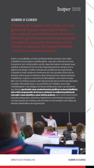 O Direito do Trabalho está cada vez mais
ganhando espaço nas organizações,
em razão de sua interface com diversos
desafios gerenciais envolvendo pessoas,
compliance, aspectos financeiros e até
mesmo imputação de responsabilidade
criminal aos administradores.
SOBRE O CURSO
SOBRE O CURSO
Assim, na atualidade, um bom profissional deve possuir uma visão
trabalhista mais ampla e multidisciplinar, seja sob a ótica de recursos
humanos e com visão jurídica, sendo capaz de inspirar e embasar suas
análises e decisões da forma mais integrada possível, sempre com o
objetivo de atingir a melhor solução aos problemas da organização.
O desafio é maior ainda em momentos de crise, quando várias são as
dúvidas sobre quais as melhores alternativas para se reduzir passivos
trabalhistas, superar o momento de dificuldades e ao mesmo tempo
lidar com os efeitos sociais e até reputacionais decorrentes das decisões
tomadas. Pensando nisso, o curso Direito do Trabalho: uma visão
multidisciplinar e estratégica foi desenvolvido para todo o profissional
que deseja aprofundar seus conhecimentos jurídicos na área trabalhista,
sob a ótica empresarial, de forma a conhecer as melhores práticas de
mercado e seus desafios e seus efeitos práticos, bem como desenvolver
soluções adequadas, eficientes, legalmente sustentáveis e que gerem
uma percepção de confiança não só interna mas também com todos os
demais stakeholders da organização.
DIREITO DO TRABALHO
 