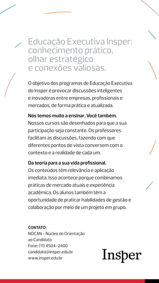 Educação Executiva Insper:
conhecimento prático,
olhar estratégico
e conexões valiosas.
O objetivo dos programas de Educação Executiva
do Insper é provocar discussões inteligentes
e inovadoras entre empresas, profissionais e
mercados, de forma prática e atualizada.
Nós temos muito a ensinar. Você também.
Nossos cursos são desenhados para que a sua
participação seja constante. Os professores
facilitam as discussões, fazendo com que
diferentes pontos de vista conversem com o
contexto e a realidade de cada um.
Da teoria para a sua vida profissional.
Os conteúdos têm relevância e aplicação
imediata. Isso acontece porque combinamos
práticas de mercado atuais e experiência
acadêmica. Os alunos também têm a
oportunidade de praticar habilidades de gestão e
colaboração por meio de um projeto em grupo.
contato:
NOCAN - Núcleo de Orientação
ao Candidato
Fone: (11) 4504-2400
candidato@insper.edu.br
www.insper.edu.br
 