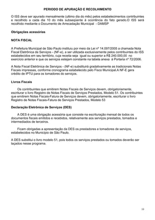 10
PERIODO DE APURAÇÃO E RECOLHIMENTO
O ISS deve ser apurado mensalmente (ultimo dia do mês) pelos estabelecimentos contribuintes
e recolhido a cada dia 10 do mês subseqüente à ocorrência do fato gerado.O ISS será
recolhido mediante o Documento de Arrecadação Municipal - DAMSP
Obrigações acessórias
NOTA FISCAL
A Prefeitura Municipal de São Paulo instituiu por meio da Lei nº 14.097/2005 a chamada Nota
Fiscal Eletrônica de Serviços - (NF-e), a ser utilizada exclusivamente pelos contribuintes do ISS
estabelecidos em seu território, cuja receita seja igual ou superior a R$ 240.000,00 no
exercício anterior e que os serviços estejam constante na tabela anexa à Portaria nº 72/2006.
A Nota Fiscal Eletrônica de Serviços - (NF-e) substituirá gradativamente as tradicionais Notas
Fiscais impressas, conforme cronograma estabelecido pelo Fisco Municipal.A NF-E gera
crédito de IPTU para os tomadores do serviços.
Livros Fiscais
Os contribuintes que emitirem Notas Fiscais de Serviços devem, obrigatoriamente,
escriturar o livro Registro de Notas Fiscais de Serviços Prestados, Modelo 51. Os contribuintes
que emitirem Notas Fiscais-Fatura de Serviços devem, obrigatoriamente, escriturar o livro
Registro de Notas Fiscais-Fatura de Serviços Prestados, Modelo 53
Declaração Eletrônica de Serviços (DES)
A DES é uma obrigação acessória que consiste na escrituração mensal de todos os
documentos fiscais emitidos e recebidos, relativamente aos serviços prestados, tomados e
intermediados de terceiros.
Ficam obrigadas a apresentação da DES os prestadores e tomadores de serviços,
estabelecidos no Município de São Paulo.
A DES substitui o livro modelo 51, pois todos os serviços prestados ou tomados deverão ser
laçados nesse programa.
 
