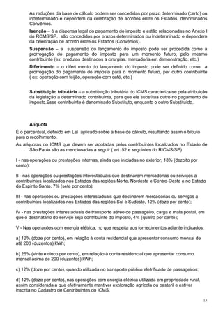 13
As reduções da base de cálculo podem ser concedidas por prazo determinado (certo) ou
indeterminado e dependem da celebração de acordos entre os Estados, denominados
Convênios.
Isenção – é a dispensa legal do pagamento do imposto e estão relacionadas no Anexo I
do RCMS/SP, são concedidos por prazos determinados ou indeterminado e dependem
da celebração de acordo entre os Estados (Convênios).
Suspensão – a suspensão do lançamento do imposto pode ser procedida como a
prorrogação do pagamento do imposto para um momento futuro, pelo mesmo
contribuinte (ex: produtos destinados a cirurgias, mercadoria em demonstração, etc.)
Diferimento – o diferi mento do lançamento do imposto pode ser definido como a
prorrogação do pagamento do imposto para o momento futuro, por outro contribuinte
( ex: operação com feijão, operação com café, etc.)
Substituição tributária – a substituição tributária do ICMS caracteriza-se pela atribuição
da legislação a determinado contribuinte, para que ele substitua outro no pagamento do
imposto.Esse contribuinte é denominado Substituto, enquanto o outro Substituído.
Alíquota
È o percentual, definido em Lei aplicado sobre a base de cálculo, resultando assim o tributo
para o recolhimento.
As alíquotas do ICMS que devem ser adotadas pelos contribuintes localizados no Estado de
São Paulo são as mencionadas a seguir ( art. 52 e seguintes do RICMS/SP)
I - nas operações ou prestações internas, ainda que iniciadas no exterior, 18% (dezoito por
cento);
II - nas operações ou prestações interestaduais que destinarem mercadorias ou serviços a
contribuintes localizados nos Estados das regiões Norte, Nordeste e Centro-Oeste e no Estado
do Espírito Santo, 7% (sete por cento);
III - nas operações ou prestações interestaduais que destinarem mercadorias ou serviços a
contribuintes localizados nos Estados das regiões Sul e Sudeste, 12% (doze por cento);
IV - nas prestações interestaduais de transporte aéreo de passageiro, carga e mala postal, em
que o destinatário do serviço seja contribuinte do imposto, 4% (quatro por cento);
V - Nas operações com energia elétrica, no que respeita aos fornecimentos adiante indicados:
a) 12% (doze por cento), em relação à conta residencial que apresentar consumo mensal de
até 200 (duzentos) kWh;
b) 25% (vinte e cinco por cento), em relação à conta residencial que apresentar consumo
mensal acima de 200 (duzentos) kWh;
c) 12% (doze por cento), quando utilizada no transporte público eletrificado de passageiros;
d) 12% (doze por cento), nas operações com energia elétrica utilizada em propriedade rural,
assim considerada a que efetivamente mantiver exploração agrícola ou pastoril e estiver
inscrita no Cadastro de Contribuintes do ICMS.
 