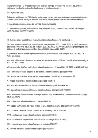 14
Parágrafo único - O imposto incidente sobre o serviço prestado no exterior deverá ser
calculado mediante aplicação da alíquota prevista no inciso I.
VI – Aplica-se 25%
Aplica-se a alíquota de 25% (vinte e cinco por cento) nas operações ou prestações internas
com os produtos e serviços adiante indicados, ainda que se tiverem iniciado no exterior:
I - nas prestações onerosas de serviço de comunicação;
II - bebidas alcoólicas, classificadas nas posições 2204, 2205 e 2208, exceto os códigos
2208.40.0200 e 2208.40.0300;
III - fumo e seus sucedâneos manufaturados, classificados no capítulo 24;
IV - perfumes e cosméticos, classificados nas posições 3303, 3304, 3305 e 3307, exceto as
posições 3305.10 e 3307.20, os códigos 3307.10.0100 e 3307.90.0500, as preparações anti-
solares e os bronzeadores, ambos classificados na posição 3304;
V -peleteria e suas obras e peleteria artificial, classificadas nos códigos 4303.10.9900 e
4303.90.9900;
VI - motocicletas de cilindrada superior a 250 centímetros cúbicos, classificadas nos códigos
8711.30 a 8711.50;
VII - asas-delta, balões e dirigíveis, classificados nos códigos 8801.10.0200 e 8801.90.0100;
VIII - embarcações de esporte e de recreio, classificadas na posição 8903;
IX - armas e munições, suas partes e acessórios, classificados no capítulo 93;
X - fogos de artifício, classificados na posição 3604.10;
XI - trituradores domésticos de lixo, classificados na posição 8509.30;
XII - aparelhos de sauna elétricos, classificados no código 8516.79.0800;
XIII - aparelhos transmissores e receptores (do tipo "walkie-talkie"), classificados no código
8525.20.0104;
XIV - binóculos, classificados na posição 9005.10;
XV - jogos eletrônicos de vídeo (video-jogo), classificados no código 9504.10.0100;
XVI - bolas e tacos de bilhar, classificados no código 9504.20.0202;
XVII - cartas para jogar, classificada na posição 9504.40;
XVIII - confetes e serpentinas, classificados no código 9505.90.0100;
XIX - raquetes de tênis, classificadas na posição 9506.51;
XX - bolas de tênis, classificadas na posição 9506.61;
 