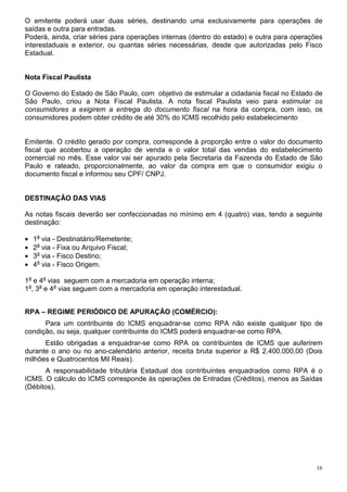 16
O emitente poderá usar duas séries, destinando uma exclusivamente para operações de
saídas e outra para entradas.
Poderá, ainda, criar séries para operações internas (dentro do estado) e outra para operações
interestaduais e exterior, ou quantas séries necessárias, desde que autorizadas pelo Fisco
Estadual.
Nota Fiscal Paulista
O Governo do Estado de São Paulo, com objetivo de estimular a cidadania fiscal no Estado de
São Paulo, criou a Nota Fiscal Paulista. A nota fiscal Paulista veio para estimular os
consumidores a exigirem a entrega do documento fiscal na hora da compra, com isso, os
consumidores podem obter crédito de até 30% do ICMS recolhido pelo estabelecimento
Emitente. O crédito gerado por compra, corresponde à proporção entre o valor do documento
fiscal que acobertou a operação de venda e o valor total das vendas do estabelecimento
comercial no mês. Esse valor vai ser apurado pela Secretaria da Fazenda do Estado de São
Paulo e rateado, proporcionalmente, ao valor da compra em que o consumidor exigiu o
documento fiscal e informou seu CPF/ CNPJ.
DESTINAÇÃO DAS VIAS
As notas fiscais deverão ser confeccionadas no mínimo em 4 (quatro) vias, tendo a seguinte
destinação:
• 1a
via - Destinatário/Remetente;
• 2a
via - Fixa ou Arquivo Fiscal;
• 3a
via - Fisco Destino;
• 4a
via - Fisco Origem.
1a
e 4a
vias seguem com a mercadoria em operação interna;
1a
, 3a
e 4a
vias seguem com a mercadoria em operação interestadual.
RPA – REGIME PERIÓDICO DE APURAÇÃO (COMÉRCIO):
Para um contribuinte do ICMS enquadrar-se como RPA não existe qualquer tipo de
condição, ou seja, qualquer contribuinte do ICMS poderá enquadrar-se como RPA.
Estão obrigadas a enquadrar-se como RPA os contribuintes de ICMS que auferirem
durante o ano ou no ano-calendário anterior, receita bruta superior a R$ 2.400.000,00 (Dois
milhões e Quatrocentos Mil Reais).
A responsabilidade tributária Estadual dos contribuintes enquadrados como RPA é o
ICMS. O cálculo do ICMS corresponde às operações de Entradas (Créditos), menos as Saídas
(Débitos).
 