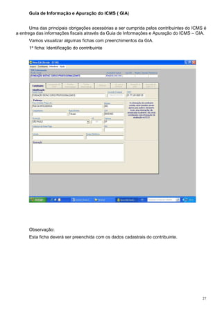 27
Guia de Informação e Apuração do ICMS ( GIA)
Uma das principais obrigações acessórias a ser cumprida pelos contribuintes do ICMS é
a entrega das informações fiscais através da Guia de Informações e Apuração do ICMS – GIA.
Vamos visualizar algumas fichas com preenchimentos da GIA.
1º ficha: Identificação do contribuinte
Observação:
Esta ficha deverá ser preenchida com os dados cadastrais do contribuinte.
 
