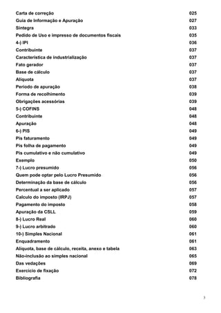 3
Carta de correção 025
Guia de Informação e Apuração 027
Sintegra 033
Pedido de Uso e impresso de documentos fiscais 035
4-) IPI 036
Contribuinte 037
Característica de industrialização 037
Fato gerador 037
Base de cálculo 037
Alíquota 037
Período de apuração 038
Forma de recolhimento 039
Obrigações acessórias 039
5-) COFINS 048
Contribuinte 048
Apuração 048
6-) PIS 049
Pis faturamento 049
Pis folha de pagamento 049
Pis cumulativo e não cumulativo 049
Exemplo 050
7-) Lucro presumido 056
Quem pode optar pelo Lucro Presumido 056
Determinação da base de cálculo 056
Percentual a ser aplicado 057
Calculo do imposto (IRPJ) 057
Pagamento do imposto 058
Apuração da CSLL 059
8-) Lucro Real 060
9-) Lucro arbitrado 060
10-) Simples Nacional 061
Enquadramento 061
Alíquota, base de cálculo, receita, anexo e tabela 063
Não-inclusão ao simples nacional 065
Das vedações 069
Exercício de fixação 072
Bibliografia 078
 