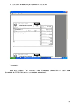32
6º Ficha: Guia de Arrecadação Estadual – CARE-ICMS
Observação:
Após a apuração do ICMS, quando o saldo for devedor, será habilitado à opção para
impressão da GARE-ICMS, conforme o modelo apresentado.
 