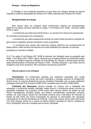 33
Sintegra – Arquivos Magnéticos
O Sintegra é uma obrigação acessória na qual deve ser entregue através de arquivo
magnético conforme disposições da Portaria CAT 32/96 e alterada pela Portaria CAT 92/02.
Obrigatoriedade de entrega
Este arquivo deve ser entregue pelos contribuintes usuários de processamento
eletrônico de dados conforme definidos no artigo 1º da Portaria CAT 32/96 - Convênio ICMS
57/95, a saber:
- o contribuinte que emite documento fiscal e / ou escritura livro fiscal com equipamento
de informática (computador e/ou impressora);
- o contribuinte que utiliza equipamento emissor de cupom fiscal que tenha condições de
gerar arquivo magnético quando conectado a outro computador;
- o contribuinte que mesmo não possuindo sistema eletrônico de processamento de
dados próprio, utilize serviços de terceiros com essa finalidade (por exemplo, os serviços
prestados por escritório contábil).
O § 7º do artigo 4º da Portaria CAT 32/96 foi alterada com Redação dada ao parágrafo pelo
artigo 1º da Portaria CAT 108/07. Assim, descreve que se aplica também ao contribuinte sujeito
às normas do Regime Especial Unificado de Arrecadação de Tributos e Contribuições devidos
pelas Microempresas e Empresas de Pequeno Porte - “Simples Nacional” o que antes não era
obrigatório para micro empresas ME e empresas de pequeno porte EPP.
Tipo de arquivo a ser entregue
Interestadual: Os contribuintes paulistas que realizaram operações com outras
Unidades Federadas e que ainda não foram notificados a entregar arquivos ao Sintegra-SP,
devem enviar os arquivos diretamente para as Unidades Federadas com as quais realizaram
operações (cláusula 8ª do Convênio ICMS 57/95, atualizado pelo Convênio ICMS 69/02).
Totalidade das Operações: Deverá entregar um arquivo com a totalidade das
operações o contribuinte paulista notificado. Neste arquivo o contribuinte deverá informar as
operações realizadas sob quaisquer CFOP sejam elas internas (dentro do estado de São
Paulo), interestaduais, entradas, saídas, com exterior, transferências, devoluções, compras,
vendas, etc. Este arquivo deverá ser transmitido somente para a Secretaria da Fazenda do
Estado de São Paulo que ficará encarregada de repassar as informações das operações
interestaduais às demais Secretarias de Fazenda. Todos estes dados devem estar informados
num único arquivo, exceto se o volume de dados impedir a geração do mesmo, hipótese em
que o Sintegra/SP deve ser contatado para fornecer orientação.
 