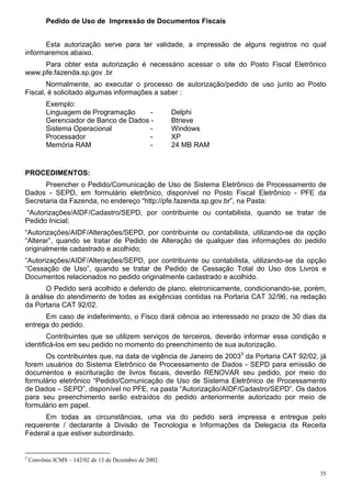 35
Pedido de Uso de Impressão de Documentos Fiscais
Esta autorização serve para ter validade, a impressão de alguns registros no qual
informaremos abaixo.
Para obter esta autorização é necessário acessar o site do Posto Fiscal Eletrônico
www.pfe.fazenda.sp.gov .br
Normalmente, ao executar o processo de autorização/pedido de uso junto ao Posto
Fiscal, é solicitado algumas informações a saber :
Exemplo:
Linguagem de Programação - Delphi
Gerenciador de Banco de Dados - Btrieve
Sistema Operacional - Windows
Processador - XP
Memória RAM - 24 MB RAM
PROCEDIMENTOS:
Preencher o Pedido/Comunicação de Uso de Sistema Eletrônico de Processamento de
Dados - SEPD, em formulário eletrônico, disponível no Posto Fiscal Eletrônico - PFE da
Secretaria da Fazenda, no endereço “http://pfe.fazenda.sp.gov.br”, na Pasta:
“Autorizações/AIDF/Cadastro/SEPD, por contribuinte ou contabilista, quando se tratar de
Pedido Inicial;
“Autorizações/AIDF/Alterações/SEPD, por contribuinte ou contabilista, utilizando-se da opção
“Alterar”, quando se tratar de Pedido de Alteração de qualquer das informações do pedido
originalmente cadastrado e acolhido;
“Autorizações/AIDF/Alterações/SEPD, por contribuinte ou contabilista, utilizando-se da opção
“Cessação de Uso”, quando se tratar de Pedido de Cessação Total do Uso dos Livros e
Documentos relacionados no pedido originalmente cadastrado e acolhido.
O Pedido será acolhido e deferido de plano, eletronicamente, condicionando-se, porém,
à análise do atendimento de todas as exigências contidas na Portaria CAT 32/96, na redação
da Portaria CAT 92/02.
Em caso de indeferimento, o Fisco dará ciência ao interessado no prazo de 30 dias da
entrega do pedido.
Contribuintes que se utilizem serviços de terceiros, deverão informar essa condição e
identificá-los em seu pedido no momento do preenchimento de sua autorização.
Os contribuintes que, na data de vigência de Janeiro de 20033
da Portaria CAT 92/02, já
forem usuários do Sistema Eletrônico de Processamento de Dados - SEPD para emissão de
documentos e escrituração de livros fiscais, deverão RENOVAR seu pedido, por meio do
formulário eletrônico “Pedido/Comunicação de Uso de Sistema Eletrônico de Processamento
de Dados – SEPD”, disponível no PFE, na pasta “Autorização/AIDF/Cadastro/SEPD”. Os dados
para seu preenchimento serão extraídos do pedido anteriormente autorizado por meio de
formulário em papel.
Em todas as circunstâncias, uma via do pedido será impressa e entregue pelo
requerente / declarante à Divisão de Tecnologia e Informações da Delegacia da Receita
Federal a que estiver subordinado.
3
Convênio ICMS – 142/02 de 13 de Dezembro de 2002.
 