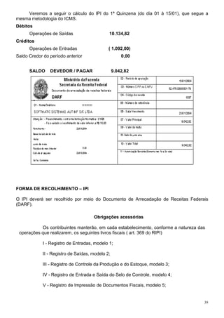 39
Veremos a seguir o cálculo do IPI do 1ª Quinzena (do dia 01 à 15/01), que segue a
mesma metodologia do ICMS.
Débitos
Operações de Saídas 10.134,82
Créditos
Operações de Entradas ( 1.092,00)
Saldo Credor do período anterior 0,00
SALDO DEVEDOR / PAGAR 9.042,82
FORMA DE RECOLHIMENTO – IPI
O IPI deverá ser recolhido por meio do Documento de Arrecadação de Receitas Federais
(DARF).
Obrigações acessórias
Os contribuintes manterão, em cada estabelecimento, conforme a natureza das
operações que realizarem, os seguintes livros fiscais ( art. 369 do RIPI)
I - Registro de Entradas, modelo 1;
II - Registro de Saídas, modelo 2;
III - Registro de Controle da Produção e do Estoque, modelo 3;
IV - Registro de Entrada e Saída do Selo de Controle, modelo 4;
V - Registro de Impressão de Documentos Fiscais, modelo 5;
 