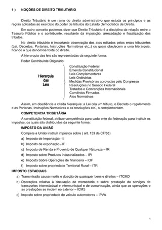4
1-) NOÇÕES DE DIREITO TRIBUTÁRIO
Direito Tributário é um ramo do direito administrativo que estuda os princípios e as
regras aplicadas ao exercício do poder de tributos do Estado Democrático de Direito.
Em outro conceito podemos dizer que Direito Tributário é a disciplina da relação entre o
Tesouro Público e o contribuinte, resultante da imposição, arrecadação e fiscalização dos
tributos.
No direito tributário é importante observação dos atos editados pelos entes tributantes
(Lei, Decretos, Portarias, Instruções Normativas etc..) os quais obedecem a uma hierarquia,
ficando o que denomina fonte do direito.
A hierarquia das leis são representadas da seguinte forma:
Poder Contribuinte Originário:
Constituição Federal
Emenda Constitucional
Leis Complementares
Leis Ordinárias
Medidas Provisórias aprovadas pelo Congresso
Resoluções no Senado Federal
Tratados e Convenções Internacionais
Convênios Firmados
Atos Normativos
Assim, em obediência a citada hierarquia: a Lei cria um tributo, o Decreto o regulamenta
e as Portarias, Instruções Normativas e as resoluções etc., o complementam.
COMPETENCIA TRIBUTÁRIA
A constituição federal, atribue competência para cada ente da federação para instituir os
impostos, os quais são distribuídos da seguinte forma:
IMPOSTO DA UNIÃO
Compete a União instituir impostos sobre ( art. 153 da CF/88)
a) Imposto de Importação - II
b) Imposto de exportação - IE
c) Imposto de Renda e Provento de Qualquer Natureza – IR
d) Imposto sobre Produtos Industrializados – IPI
e) Imposto Sobre Operações de financeira – IOF
f) Imposto sobre propriedade Territorial Rural – ITR
IMPOSTO ESTADUAIS
a) Transmissão causa mortis e doação de quaisquer bens e direitos – ITCMD
b) Operações relativo à circulação de mercadoria e sobre prestação de serviços de
transportes interestadual e intermunicipal e de comunicação, ainda que as operações e
as prestações se iniciem no exterior – ICMS
c) Imposto sobre propriedade de veiculo automotores – IPVA
 