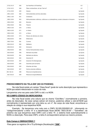 43
2710.19.19 046 Iso-Parafinas e N-Parafinas m3
2710.19.22 048 Óleos combustíveis, do tipo "fuel-oil" m3
2710.19.99 049 Hexano kg líquido
2901.10.00 060 Hidrocarbonetos acíclicos saturados kg líquido
2902.11.00 061 Cicloexano kg líquido
2902.19.90 063 Hidrocarbonetos ciclânicos, ciclênicos ou cicloterpênicos, exceto cicloexano e limoneno kg líquido
2902.20.00 065 Benzeno kg líquido
2902.30.00 066 Tolueno kg líquido
2902.41.00 070 o-Xileno kg líquido
2902.42.00 071 m-Xileno kg líquido
2902.43.00 072 p-Xileno kg líquido
2902.44.00 073 Mistura de isômeros do xileno kg líquido
2902.60.00 080 Etilbenzeno kg líquido
2902.70.00 081 Cumeno kg líquido
2902.90.20 082 Naftaleno kg líquido
2902.90.30 083 Antraceno kg líquido
2902.90.90 085 Outros hidrocarbonetos cíclicos kg líquido
3814.00.00 090 Rafinado de pirólise kg líquido
3814.00.00 091 Rafinado de reforma kg líquido
3814.00.00 092 Solvente C9 kg líquido
3814.00.00 093 Solvente C9 dihidrogenado kg líquido
3814.00.00 094 Solventes para borracha kg líquido
3814.00.00 095 Diluentes de tintas kg líquido
3814.00.00 097 Outros solventes alifáticos kg líquido
3817.00.10 098 Misturas de alquilbenzenos kg líquido
3817.00.20 099 Misturas de alquilnaftalenos kg líquido
PREENCHIMENTO DA TELA DNF (NO G5 PHOENIX)
Na nota fiscal existe um campo “Class.fiscal” (pode ter outra descrição) que representa a
NCM que estará relacionada no corpo da nota.
Lançaremos uma vez para cada CNPJ o cód. e a NCM.
NO CAMPO CÓDIGO DA MERCADORIA
Na nota fiscal existe uma coluna que se chama “Cód.Merc.” (normalmente a primeira,
antes da descrição). Se esse campo estiver em branco, podemos utilizar o cód.ref.NCM que
normalmente é representado por uma letra ou um nº. No corpo da nota fiscal, encontra-se a
relação do código e sua respectiva NCM.
Exemplo : Se lançarmos uma nota com o CNPJ 55.555.555/0001-91 , informando no
“código/mercadoria” a letra “A“ e a classificação fiscal (NCM) “3923.30.00” – “Garrafões”; da
próxima vez que lançarmos esse CNPJ com a letra “A”, o sistema trará automaticamente a
NCM e a descrição. Para esse CNPJ, a letra A corresponderá sempre ao mesmo produto.
Este Campo é OBRIGATÓRIO ?
·Para gerar os registros 54 e 75 p/Sintegra (fiscalização) “SIM”.
 