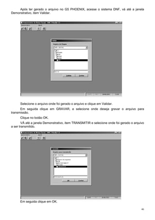 46
Após ter gerado o arquivo no G5 PHOENIX, acesse o sistema DNF, vá até a janela
Demonstrativo, item Validar.
Selecione o arquivo onde foi gerado o arquivo e clique em Validar.
Em seguida clique em GRAVAR, e selecione onde deseja gravar o arquivo para
transmissão.
Clique no botão OK.
VÁ até a janela Demonstrativo, item TRANSMITIR e selecione onde foi gerado o arquivo
a ser transmitido.
Em seguida clique em OK.
 