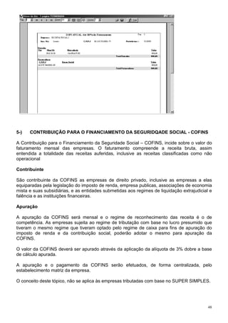 48
5-) CONTRIBUIÇÃO PARA O FINANCIAMENTO DA SEGURIDQADE SOCIAL - COFINS
A Contribuição para o Financiamento da Seguridade Social – COFINS, incide sobre o valor do
faturamento mensal das empresas. O faturamento compreende a receita bruta, assim
entendida a totalidade das receitas auferidas, inclusive as receitas classificadas como não
operacional
Contribuinte
São contribuinte da COFINS as empresas de direito privado, inclusive as empresas a elas
equiparadas pela legislação do imposto de renda, empresa publicas, associações de economia
mista e suas subsidiárias, e as entidades submetidas aos regimes de liquidação extrajudicial e
falência e as instituições financeiras.
Apuração
A apuração da COFINS será mensal e o regime de reconhecimento das receita é o de
competência. As empresas sujeita ao regime de tributação com base no lucro presumido que
tiveram o mesmo regime que tiveram optado pelo regime de caixa para fins de apuração do
imposto de renda e da contribuição social, poderão adotar o mesmo para apuração da
COFINS.
O valor da COFINS deverá ser apurado através da aplicação da alíquota de 3% dobre a base
de cálculo apurada.
A apuração e o pagamento da COFINS serão efetuados, de forma centralizada, pelo
estabelecimento matriz da empresa.
O conceito deste tópico, não se aplica às empresas tributadas com base no SUPER SIMPLES.
 