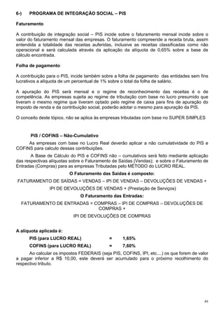 49
6-) PROGRAMA DE INTEGRAÇÃO SOCIAL – PIS
Faturamento
A contribuição de integração social – PIS incide sobre o faturamento mensal incide sobre o
valor do faturamento mensal das empresas. O faturamento compreende a receita bruta, assim
entendida a totalidade das receitas auferidas, inclusive as receitas classificadas como não
operacional e será calculada através da aplicação da alíquota de 0,65% sobre a base de
cálculo encontrada.
Folha de pagamento
A contribuição para o PIS, incide também sobre a folha de pagamento das entidades sem fins
lucrativos a alíquota de um percentual de 1% sobre o total da folha de salário.
A apuração do PIS será mensal e o regime de reconhecimento das receitas é o de
competência. As empresas sujeita ao regime de tributação com base no lucro presumido que
tiveram o mesmo regime que tiveram optado pelo regime de caixa para fins de apuração do
imposto de renda e da contribuição social, poderão adotar o mesmo para apuração da PIS.
O conceito deste tópico, não se aplica às empresas tributadas com base no SUPER SIMPLES
PIS / COFINS – Não-Cumulativo
As empresas com base no Lucro Real deverão aplicar a não cumulatividade do PIS e
COFINS para calculo dessas contribuições.
A Base de Cálculo do PIS e COFINS não – cumulativos será feito mediante aplicação
das respectivas alíquotas sobre o Faturamento de Saídas (Vendas); e sobre o Faturamento de
Entradas (Compras) para as empresas Tributadas pelo MÉTODO do LUCRO REAL.
O Faturamento das Saídas é composto:
FATURAMENTO DE SAÍDAS = VENDAS – IPI DE VENDAS – DEVOLUÇÕES DE VENDAS +
IPI DE DEVOLUÇÕES DE VENDAS + (Prestação de Serviços)
O Faturamento das Entradas:
FATURAMENTO DE ENTRADAS = COMPRAS – IPI DE COMPRAS – DEVOLUÇÕES DE
COMPRAS +
IPI DE DEVOLUÇÕES DE COMPRAS
A alíquota aplicada é:
PIS (para LUCRO REAL) = 1,65%
COFINS (para LUCRO REAL) = 7,60%
Ao calcular os impostos FEDERAIS (seja PIS, COFINS, IPI, etc....) os que forem de valor
a pagar inferior a R$ 10,00, este deverá ser acumulado para o próximo recolhimento do
respectivo tributo.
 