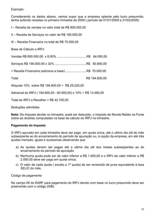58
Exemplo:
Considerando os dados abaixo, vamos supor que a empresa optante pelo lucro presumido,
tenha auferido receitas no primeiro trimestre de 2009 ( período de 01/01/2009 a 31/03/2009)
I – Receita de vendas no valor total de R$ 800.000,00
II – Receita de Serviços no valor de R$ 190.000,00
III – Receita Financeira no total de R$ 70.000,00
Base de Cálculo o IRPJ
Vendas R$ 800.000,00 x 8,00% ..................................R$ 64.000,00
Serviços R$ 190.000,00 x 32% ....................................R$ 60.800,00
+ Receita Financeira (adiciona a base) ........................R$ 70.000,00
Total R$ 194.800,00
Alíquota 15% sobre R$ 194.800,00 = R$ 29.220,00
Adicional do IRPJ ( 194.800,00 - 60.000,00) x 10% = R$ 13.480,00
Total do IRPJ a Recolher = R$ 42.700,00
Deduções admitidas
Nota: Do Imposto devido no trimestre, pode ser deduzido, o Imposto de Renda Retido na Fonte
sobre as receitas computadas na base de cálculo do IRPJ no trimestre.
Pagamento do Imposto
O IRPJ apurado em cada trimestre deve ser pago, em quota única, até o ultimo dia útil do mês
subseqüente ao do encerramento do período de apuração ou, à opção da empresa, em até três
quotas mensais, iguais e sucessivas observando que:
a) As quotas devem ser pagas até o ultimo dia útil dos meses subseqüentes ao do
encerramento do período de apuração
b) Nenhuma quota pode ser de valor inferior a R$ 1.000,00 e o IRPJ de valor inferior a R$
2.000,00 deve ser pago em quota única;
c) O valor de cada quota ( exceto a 1º quota) de ser acrescido de juros equivalente à taxa
SELIC do mês.
Código de pagamento
No campo 04 do DARF para pagamento do IRPJ devido com base no lucro presumido deve ser
preenchido com o código 2089.
 