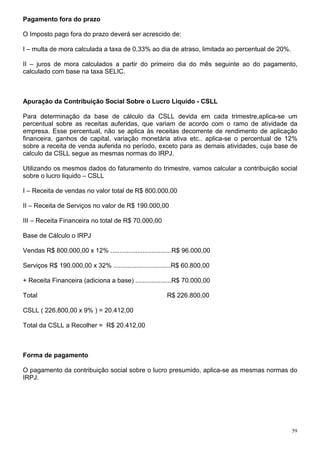 59
Pagamento fora do prazo
O Imposto pago fora do prazo deverá ser acrescido de:
I – multa de mora calculada a taxa de 0,33% ao dia de atraso, limitada ao percentual de 20%.
II – juros de mora calculados a partir do primeiro dia do mês seguinte ao do pagamento,
calculado com base na taxa SELIC.
Apuração da Contribuição Social Sobre o Lucro Liquido - CSLL
Para determinação da base de cálculo da CSLL devida em cada trimestre,aplica-se um
percentual sobre as receitas auferidas, que variam de acordo com o ramo de atividade da
empresa. Esse percentual, não se aplica às receitas decorrente de rendimento de aplicação
financeira, ganhos de capital, variação monetária ativa etc.. aplica-se o percentual de 12%
sobre a receita de venda auferida no período, exceto para as demais atividades, cuja base de
calculo da CSLL segue as mesmas normas do IRPJ.
Utilizando os mesmos dados do faturamento do trimestre, vamos calcular a contribuição social
sobre o lucro liquido – CSLL
I – Receita de vendas no valor total de R$ 800.000,00
II – Receita de Serviços no valor de R$ 190.000,00
III – Receita Financeira no total de R$ 70.000,00
Base de Cálculo o IRPJ
Vendas R$ 800.000,00 x 12% ..................................R$ 96.000,00
Serviços R$ 190.000,00 x 32% ................................R$ 60.800,00
+ Receita Financeira (adiciona a base) ....................R$ 70.000,00
Total R$ 226.800,00
CSLL ( 226.800,00 x 9% ) = 20.412,00
Total da CSLL a Recolher = R$ 20.412,00
Forma de pagamento
O pagamento da contribuição social sobre o lucro presumido, aplica-se as mesmas normas do
IRPJ.
 