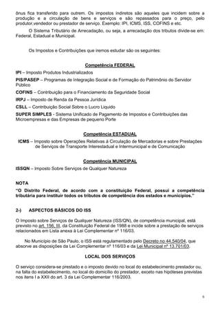 6
ônus fica transferido para outrem. Os impostos indiretos são aqueles que incidem sobre a
produção e a circulação de bens e serviços e são repassados para o preço, pelo
produtor,vendedor ou prestador de serviço. Exemplo: IPI, ICMS, ISS, COFINS e etc.
O Sistema Tributário de Arrecadação, ou seja, a arrecadação dos tributos divide-se em:
Federal, Estadual e Municipal.
Os Impostos e Contribuições que iremos estudar são os seguintes:
Competência FEDERAL
IPI – Imposto Produtos Industrializados
PIS/PASEP – Programas de Integração Social e de Formação do Patrimônio do Servidor
Público
COFINS – Contribuição para o Financiamento da Seguridade Social
IRPJ – Imposto de Renda da Pessoa Jurídica
CSLL – Contribuição Social Sobre o Lucro Liquido
SUPER SIMPLES - Sistema Unificado de Pagamento de Impostos e Contribuições das
Microempresas e das Empresas de pequeno Porte
Competência ESTADUAL
ICMS – Imposto sobre Operações Relativas à Circulação de Mercadorias e sobre Prestações
de Serviços de Transporte Interestadual e Intermunicipal e de Comunicação
Competência MUNICIPAL
ISSQN – Imposto Sobre Serviços de Qualquer Natureza
NOTA
“O Distrito Federal, de acordo com a constituição Federal, possui a competência
tributária para instituir todos os tributos de competência dos estados e municípios.”
2-) ASPECTOS BÁSICOS DO ISS
O Imposto sobre Serviços de Qualquer Natureza (ISS/QN), de competência municipal, está
previsto no art. 156, III, da Constituição Federal de 1988 e incide sobre a prestação de serviços
relacionados em Lista anexa à Lei Complementar nº 116/03.
No Município de São Paulo, o ISS está regulamentado pelo Decreto no 44.540/04, que
absorve as disposições da Lei Complementar nº 116/03 e da Lei Municipal nº 13.701/03.
LOCAL DOS SERVIÇOS
O serviço considera-se prestado e o imposto devido no local do estabelecimento prestador ou,
na falta do estabelecimento, no local do domicílio do prestador, exceto nas hipóteses previstas
nos itens I a XXII do art. 3 da Lei Complementar 116/2003.
 