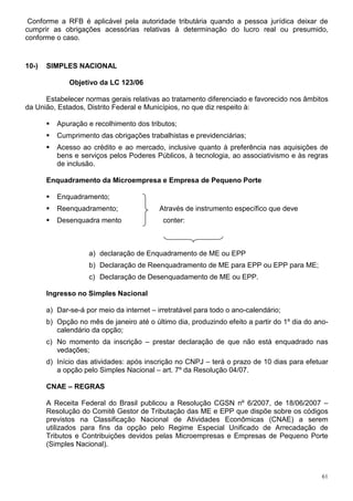 61
Conforme a RFB é aplicável pela autoridade tributária quando a pessoa jurídica deixar de
cumprir as obrigações acessórias relativas à determinação do lucro real ou presumido,
conforme o caso.
10-) SIMPLES NACIONAL
Objetivo da LC 123/06
Estabelecer normas gerais relativas ao tratamento diferenciado e favorecido nos âmbitos
da União, Estados, Distrito Federal e Municípios, no que diz respeito à:
Apuração e recolhimento dos tributos;
Cumprimento das obrigações trabalhistas e previdenciárias;
Acesso ao crédito e ao mercado, inclusive quanto à preferência nas aquisições de
bens e serviços pelos Poderes Públicos, à tecnologia, ao associativismo e às regras
de inclusão.
Enquadramento da Microempresa e Empresa de Pequeno Porte
Enquadramento;
Reenquadramento; Através de instrumento específico que deve
Desenquadra mento conter:
a) declaração de Enquadramento de ME ou EPP
b) Declaração de Reenquadramento de ME para EPP ou EPP para ME;
c) Declaração de Desenquadamento de ME ou EPP.
Ingresso no Simples Nacional
a) Dar-se-á por meio da internet – irretratável para todo o ano-calendário;
b) Opção no mês de janeiro até o último dia, produzindo efeito a partir do 1º dia do ano-
calendário da opção;
c) No momento da inscrição – prestar declaração de que não está enquadrado nas
vedações;
d) Início das atividades: após inscrição no CNPJ – terá o prazo de 10 dias para efetuar
a opção pelo Simples Nacional – art. 7º da Resolução 04/07.
CNAE – REGRAS
A Receita Federal do Brasil publicou a Resolução CGSN nº 6/2007, de 18/06/2007 –
Resolução do Comitê Gestor de Tributação das ME e EPP que dispõe sobre os códigos
previstos na Classificação Nacional de Atividades Econômicas (CNAE) a serem
utilizados para fins da opção pelo Regime Especial Unificado de Arrecadação de
Tributos e Contribuições devidos pelas Microempresas e Empresas de Pequeno Porte
(Simples Nacional).
 