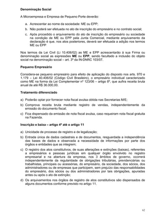 62
Denominação Social
A Microempresa e Empresa de Pequeno Porte deverão:
a. Acrescentar ao nome da sociedade: ME ou EPP;
b. Não poderá ser efetuada no ato de inscrição do empresário e no contrato social;
c. Após procedido o arquivamento do ato de inscrição do empresário ou sociedade
na condição de ME ou EPP pela Junta Comercial, mediante arquivamento da
declaração é que, nos atos posteriores, deverá ser efetuada a adição nos termos
ME ou EPP
Nos termos da Lei Civil (Li 10.406/02) as ME e EPP acrescentarão à sua Firma ou
denominação social as expressões ME ou EPP, sendo facultado a inclusão do objeto
social na denominação social – art. 3º da IN-DNRC 103/07.
Pequeno Empresário
Considera-se pequeno empresário para efeito de aplicação do disposto nos arts. 970 e
1.179 – Lei 40.406/02 (Código Civil Brasileiro), o empresário individual caracterizado
como ME na forma da Lei Complementar nº 123/06 – artigo 8º, que aufira receita bruta
anual de até R$ 36.000,00.
Tratamento diferenciado
a) Poderão optar por fornecer nota fiscal avulsa obtida nas Secretarias M/E;
b) Comprova receita bruta mediante registro de vendas, independentemente da
emissão do documento fiscal;
c) Fica dispensado da emissão de nota fiscal avulsa, caso requeiram nota fiscal gratuita
na Fazenda.
Inscrição e baixa – artigo 4º até o artigo 11
a) Unicidade de processo de registro e de legalização;
b) Entrada única de dados cadastrais e de documentos, resguardada a independência
das bases de dados e observada a necessidade de informações por parte dos
órgãos e entidades que as integrem;
c) O registro dos atos constitutivos, de suas alterações e extinções (baixas), referentes
a empresários e pessoas jurídicas em qualquer órgão envolvido no registro
empresarial e na abertura da empresa, nos 3 âmbitos de governo, ocorrerá
independentemente da regularidade de obrigações tributárias, previdenciárias ou
trabalhistas, principais ou acessórias, do empresário, da sociedade, dos sócios, dos
administradores ou de empresas que participem, sem prejuízo das responsabilidades
do empresário, dos sócios ou dos administradores por tais obrigações, apuradas
antes ou após o ato de extinção;
d) Os arquivamentos nos órgãos de registro de atos constitutivos são dispensados de
alguns documentos conforme previsto no artigo 11.
 