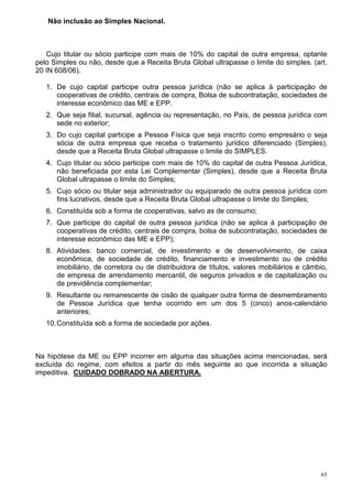65
Não inclusão ao Simples Nacional.
Cujo titular ou sócio participe com mais de 10% do capital de outra empresa, optante
pelo Simples ou não, desde que a Receita Bruta Global ultrapasse o limite do simples. (art.
20 IN 608/06).
1. De cujo capital participe outra pessoa jurídica (não se aplica à participação de
cooperativas de crédito, centrais de compra, Bolsa de subcontratação, sociedades de
interesse econômico das ME e EPP.
2. Que seja filial, sucursal, agência ou representação, no País, de pessoa jurídica com
sede no exterior;
3. Do cujo capital participe a Pessoa Física que seja inscrito como empresário o seja
sócia de outra empresa que receba o tratamento jurídico diferenciado (Simples),
desde que a Receita Bruta Global ultrapasse o limite do SIMPLES.
4. Cujo titular ou sócio participe com mais de 10% do capital de outra Pessoa Jurídica,
não beneficiada por esta Lei Complementar (Simples), desde que a Receita Bruta
Global ultrapasse o limite do Simples;
5. Cujo sócio ou titular seja administrador ou equiparado de outra pessoa jurídica com
fins lucrativos, desde que a Receita Bruta Global ultrapasse o limite do Simples;
6. Constituída sob a forma de cooperativas, salvo as de consumo;
7. Que participe do capital de outra pessoa jurídica (não se aplica à participação de
cooperativas de crédito, centrais de compra, bolsa de subcontratação, sociedades de
interesse econômico das ME e EPP);
8. Atividades: banco comercial, de investimento e de desenvolvimento, de caixa
econômica, de sociedade de crédito, financiamento e investimento ou de crédito
imobiliário, de corretora ou de distribuidora de títulos, valores mobiliários e câmbio,
de empresa de arrendamento mercantil, de seguros privados e de capitalização ou
de previdência complementar;
9. Resultante ou remanescente de cisão de qualquer outra forma de desmembramento
de Pessoa Jurídica que tenha ocorrido em um dos 5 (cinco) anos-calendário
anteriores;
10.Constituída sob a forma de sociedade por ações.
Na hipótese da ME ou EPP incorrer em alguma das situações acima mencionadas, será
excluída do regime, com efeitos a partir do mês seguinte ao que incorrida a situação
impeditiva. CUIDADO DOBRADO NA ABERTURA.
 