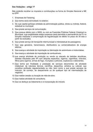 69
Das Vedações – artigo 17
Não poderão recolher os impostos e contribuições na forma do Simples Nacional a ME
ou EPP:
1. Empresas de Factoring;
2. Que tenha sócio domiciliado no exterior;
3. De cujo capital participe entidade da administração pública, direta ou indireta, federal,
estadual ou municipal;
4. Que preste serviços de comunicação;
5. Que possua débito com o INSS, ou com as Fazendas Públicas Federal, Estadual ou
Municipal, cuja exigibilidade esteja suspensa (será permitida a permanência da PJ no
Simples mediante a comprovação da regularização do débito no prazo de 30 dias a
partir da exclusão);
6. Que preste serviço de transporte intermunicipal e interestadual de passageiros;
7. Que seja geradora, transmissora, distribuidora ou comercializadora de energia
elétrica;
8. Que exerça a atividade de importação ou fabricação de automóveis e motocicletas;
9. Que exerça a atividade de importação de combustíveis;
10.que exerça atividade de produção ou venda no atacado de bebidas alcoólicas,
bebidas tributadas pelo IPI com alíquota específica, cigarros, cigarrilhas, charutos,
filtros para cigarros, armas de fogo, munições e pólvoras, explosivos e detonantes;
11.Que tenha por finalidade a prestação de serviços decorrentes de atividade
intelectual, de natureza técnica, científica, desportiva, artística ou cultural, que
constitua profissão regulamentada ou não, bem como a que preste serviços de
instrutor, de corretor, de despachante ou de qualquer tipo de intermediação de
negócios;
12.Que realize cessão ou locação de mão-de-obra;
13.Que realize atividade de consultoria;
14.Que se dedique ao loteamento e à incorporação de imóveis.
 