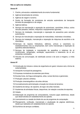 70
Não se aplica às vedações:
Anexo III
1. Creche, pré-escola e estabelecimento de ensino fundamental;
2. Agência terceirizada de correios;
3. Agência de viagem e turismo;
4. Centro de formação de condutores de veículos automotores de transporte
terrestre de passageiros e de cargas;
5. Agência lotérica;
6. Serviços de manutenção e reparação de automóveis, caminhões, ônibus, outros
veículos pesados, tratores, máquinas e equipamentos agrícolas;
7. Serviços de instalação, manutenção e reparação de acessórios para veículos
automotores;
8. Serviços de manutenção e reparação de motocicletas, motonetas e bicicletas;
9. Serviços de instalação, manutenção e reparação de máquinas de escritório e de
informática;
10.Serviços de reparos hidráulicos, elétricos, pintura e carpintaria ou
estabelecimentos civis ou empresariais, bem como manutenção e reparação de
aparelhos eletrodomésticos;
11.Serviços de instalação e manutenção de aparelhos e sistemas de ar
condicionado, refrigeração, ventilação, aquecimento e tratamento de ar em
ambientes controlados;
12.Veículos de comunicação, de radiofusão sonora e de sons e imagens, e mídia
externa;
Anexo IV
13.Construção de imóveis e obras de engenharia em geral, inclusive sob a forma de
subempreitada;
14.transporte municipal de passageiros;
15.Empresas montadoras de estandes para feiras;
16.Escolas livres, de língua estrangeiras, artes, cursos técnicos e gerenciais;
17.Produção cultural e artística;
18.Produção cinematográfica e de artes cênicas;
19.Cumulativamente administração e locação de imóveis de terceiros;
20.Academia de dança, de capoeira, de ioga e de artes marciais;
21.Academias de atividades físicas, desportivas, de natação e escolas de esportes;
22.Vetado;
23.Elaboração de programas de computadores, inclusive jogos eletrônicos, desde
que desenvolvidos em estabelecimento do optante;
24.Licenciamento ou cessão de direito de uso de programas de computação;
25.Planejamento, confecção, manutenção e atualização de páginas eletrônicas,
desde que realizados em estabelecimento do optante;
26.Escritórios de serviços contábeis;
 