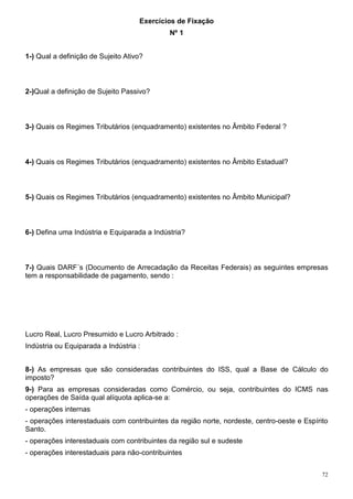 72
Exercícios de Fixação
Nº 1
1-) Qual a definição de Sujeito Ativo?
2-)Qual a definição de Sujeito Passivo?
3-) Quais os Regimes Tributários (enquadramento) existentes no Âmbito Federal ?
4-) Quais os Regimes Tributários (enquadramento) existentes no Âmbito Estadual?
5-) Quais os Regimes Tributários (enquadramento) existentes no Âmbito Municipal?
6-) Defina uma Indústria e Equiparada a Indústria?
7-) Quais DARF´s (Documento de Arrecadação da Receitas Federais) as seguintes empresas
tem a responsabilidade de pagamento, sendo :
Lucro Real, Lucro Presumido e Lucro Arbitrado :
Indústria ou Equiparada a Indústria :
8-) As empresas que são consideradas contribuintes do ISS, qual a Base de Cálculo do
imposto?
9-) Para as empresas consideradas como Comércio, ou seja, contribuintes do ICMS nas
operações de Saída qual alíquota aplica-se a:
- operações internas
- operações interestaduais com contribuintes da região norte, nordeste, centro-oeste e Espírito
Santo.
- operações interestaduais com contribuintes da região sul e sudeste
- operações interestaduais para não-contribuintes
 